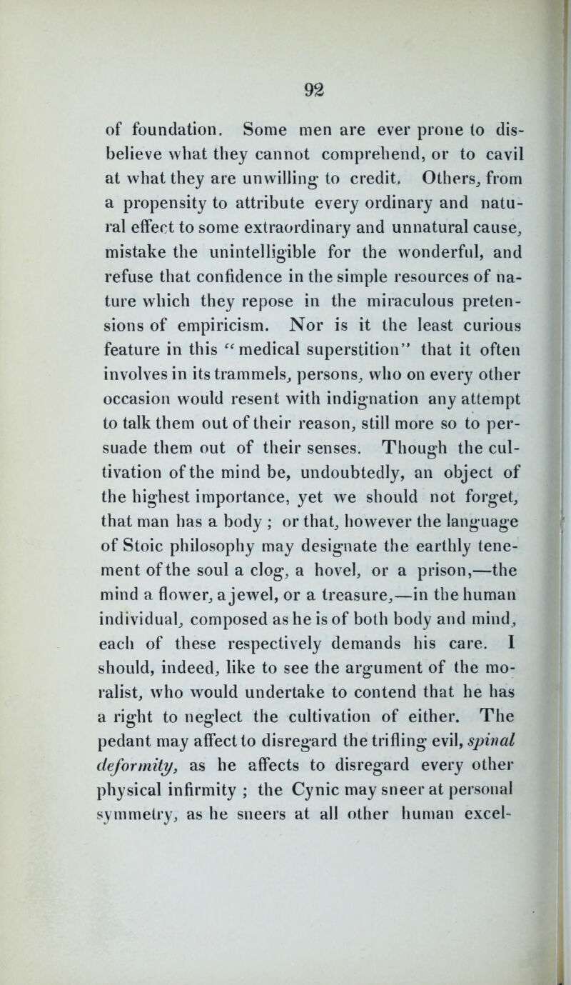 93 of foundation. Some men are ever prone to dis- believe what they cannot comprehend, or to cavil at what they are unwilling- to credit. Others,, from a propensity to attribute every ordinary and natu- ral effect to some extraordinary and unnatural cause^ mistake the unintelligible for the wonderful, and refuse that confidence in the simple resources of na- ture which they repose in the miraculous preten- sions of empiricism. Nor is it the least curious feature in this ''medical superstition'* that it often involves in its trammels^ persons, who on every other occasion would resent with indignation any attempt to talk them out of their reason, still more so to per- suade them out of their senses. Though the cul- tivation ofthemindbe, undoubtedly, an object of the highest importance, yet we should not forget, that man has a body ; or that, however the language of Stoic philosophy may designate the earthly tene- ment of the soul a clog, a hovel, or a prison,—the mind a flower, a jewel, or a treasure,—in the human individual, composed as he is of both body and mind, each of these respectively demands his care. 1 should, indeed, like to see the argument of the mo- ralist, who would undertake to contend that he has a right to neglect the cultivation of either. The pedant may affect to disregard the trifling evil, spinal deformity, as he affects to disregard every other physical infirmity ; the Cynic may sneer at personal symmetry, as he sneers at all other human excel-