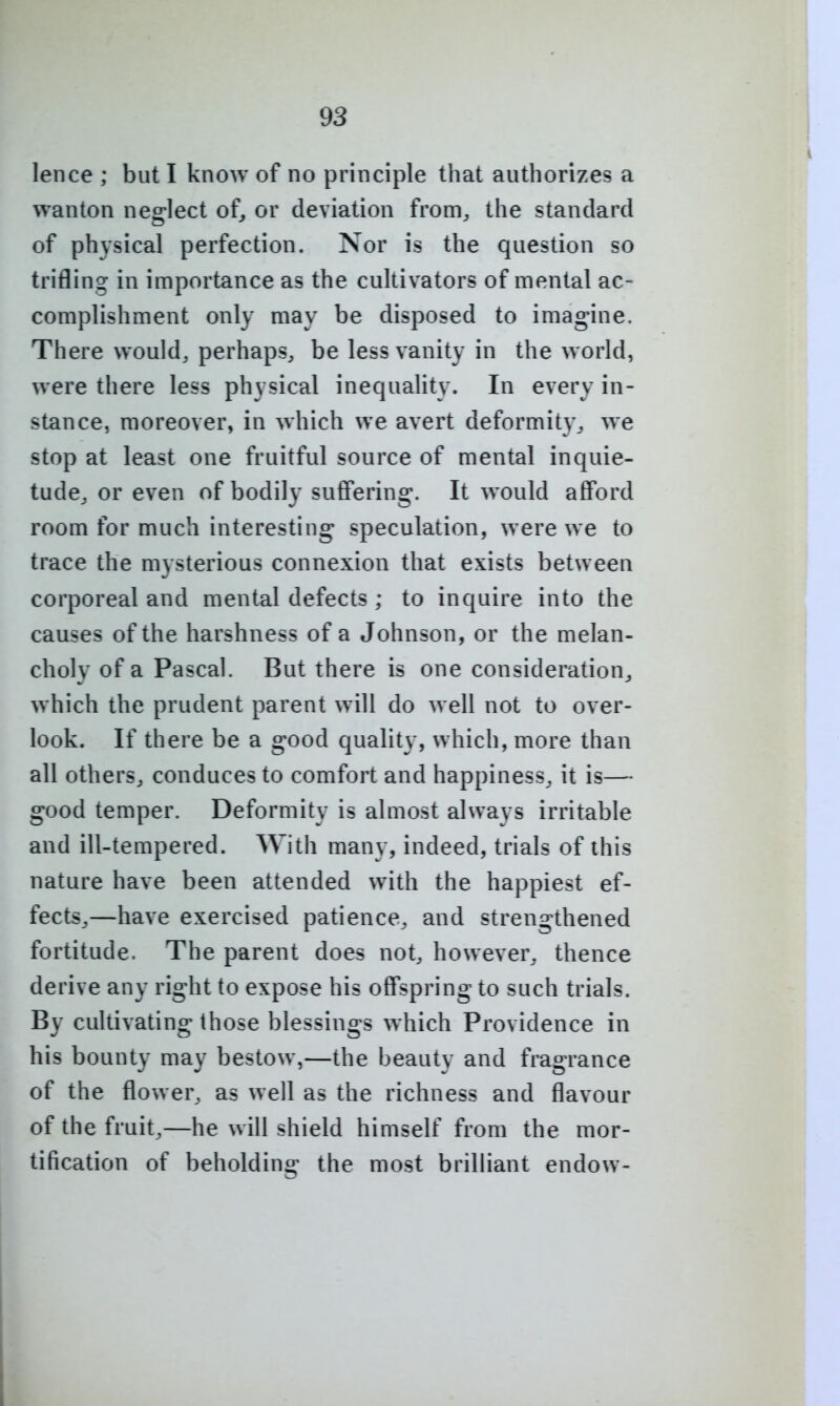 lence ; but I know of no principle that authorizes a wanton neglect of, or deviation from, the standard of physical perfection. Nor is the question so trifling in importance as the cultivators of mental ac- complishment only may be disposed to imag-ine. There would, perhaps, be less vanity in the world, were there less physical inequality. In every in- stance, moreover, in which we avert deformity, we stop at least one fruitful source of mental inquie- tude, or even of bodily suffering. It would afford room for much interesting speculation, were we to trace the mysterious connexion that exists between corporeal and mental defects ; to inquire into the causes of the harshness of a Johnson, or the melan- choly of a Pascal. But there is one consideration^ which the prudent parent will do well not to over- look. If there be a good quality, which, more than all others, conduces to comfort and happiness^ it is— good temper. Deformity is almost always irritable and ill-tempered. With many, indeed, trials of this nature have been attended with the happiest ef- fects,—have exercised patience, and strengthened fortitude. The parent does not, however, thence derive any right to expose his offspring to such trials. By cultivating those blessings which Providence in his bounty may bestow,—the beauty and fragrance of the flower, as well as the richness and flavour of the fruit,—he will shield himself from the mor- tification of beholding the most brilliant endow-