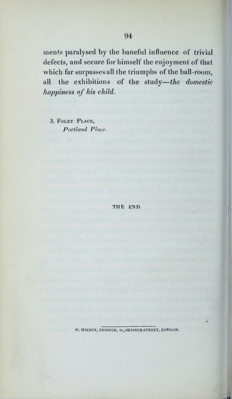 menis paralysed by the baneful influence of trivial defects, and secure for himself the enjoyment of that which far surpasses all the triumphs of the ball-room, all the exhibitions of the study—the domestic happiness of his child. 3, Foley Place, Portland Place. THE END. W. WILSON, PRINTER, 57,SKINNER-STREET, LONDON.