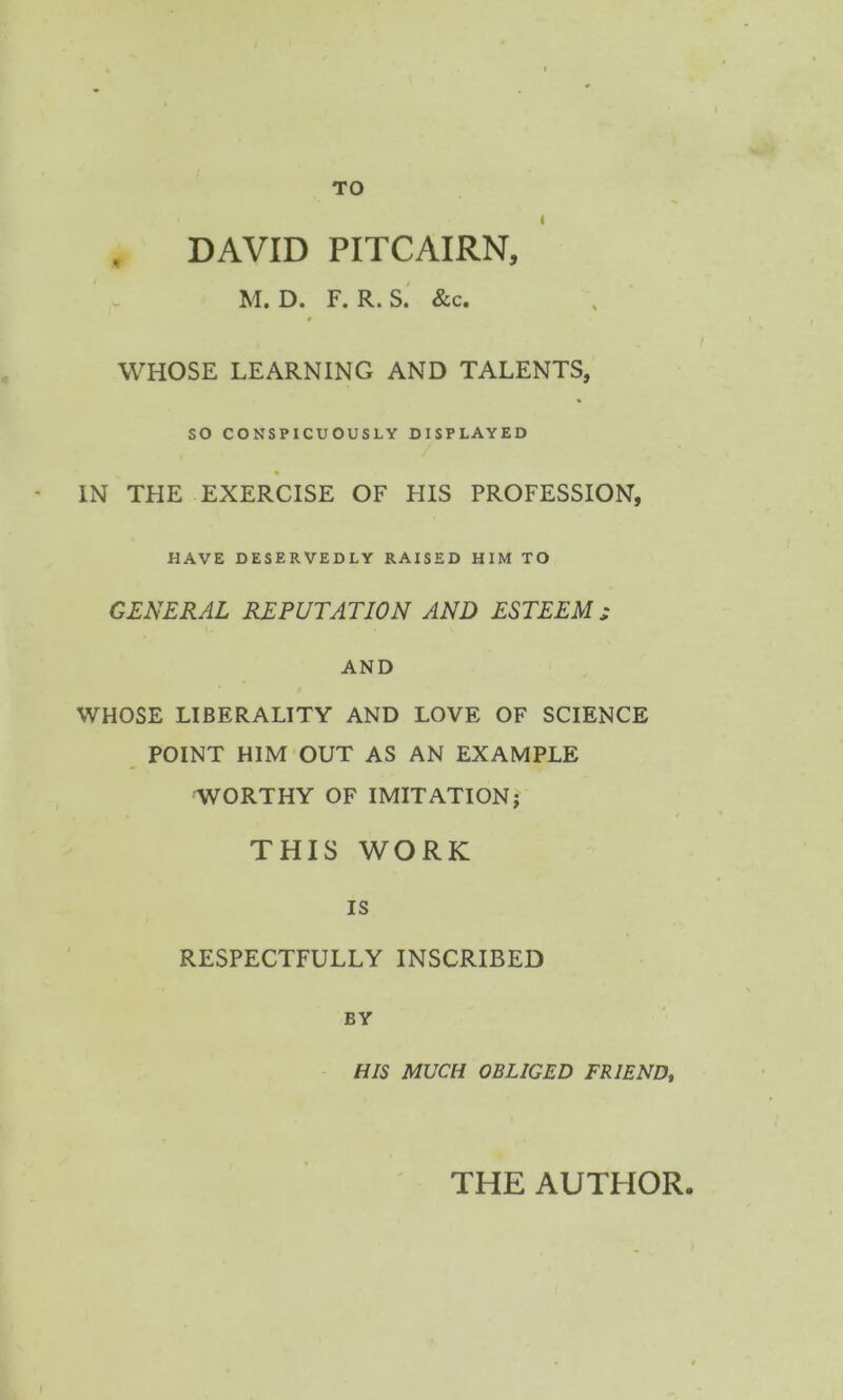 TO DAVID PITCAIRN, M. D. F. R. S. &c. WHOSE LEARNING AND TALENTS, SO CONSPICUOUSLY DISPLAYED IN THE EXERCISE OF HIS PROFESSION, HAVE DESERVEDLY RAISED HIM TO GENERAL REPUTATION AND ESTEEM ; AND WHOSE LIBERALITY AND LOVE OF SCIENCE POINT HIM OUT AS AN EXAMPLE WORTHY OF IMITATION; THIS WORK IS RESPECTFULLY INSCRIBED BY HIS MUCH OBLIGED FRIEND, THE AUTHOR