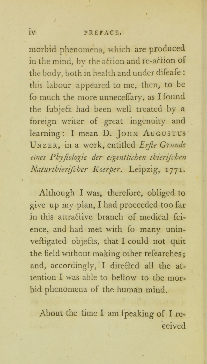 / iv PREFACE. morbid phenomena, which are produced in the mind, by the aftion and re-a£tion of the body, both in health and under difeafe : this labour appeared to me, then, to be lo much the more unnecelfary, as I found the lubjeCt had been well treated by a foreign writer of great ingenuity and learning: I mean D. John Augustus Unzer, in a work, entitled Erjie Giunde cities Phyfiologie der eigentlichen thierifchen Naturthierifcher Koerper. Leipzig, 1771. Although I was, therefore, obliged to give up my plan, I had proceeded too far in this attractive branch of medical fci- ence, and had met with fo many unin- velligated objects, that I could not quit the field without making other refearches; and, accordingly, I directed all the at- tention I was able to bellow to the mor- bid phenomena of the human mind. About the time I am fpeaking of I re- ceived V f