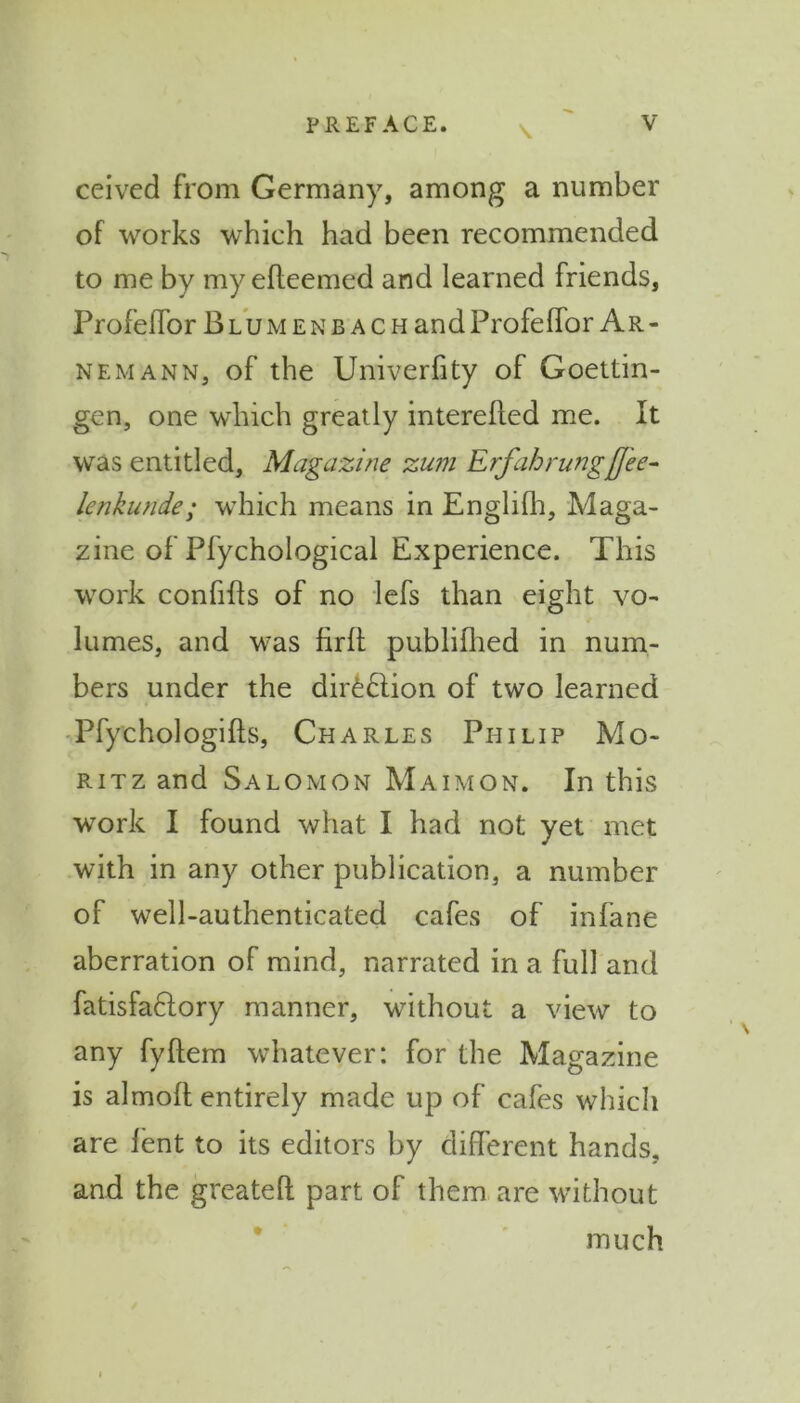 \ ceived from Germany, among a number of works which had been recommended to me by my efleemed and learned friends, Profeffor Blumenb ach andProfeffor Ar- nem ann, of the Univerfity of Goettin- gen, one which greatly interefled me. It was entitled, Magazine zum Erf ah rung[fee- lenkunde; which means in Englifh, Maga- zine of Pfychological Experience. This work confifls of no lefs than eight vo- lumes, and was firft publifhed in num- bers under the dirfe£lion of two learned ■Pfychologifts, Charles Philip Mo- ritz and Salomon Maimon. In this work I found what I had not yet met with in any other publication, a number of well-authenticated cafes of infane aberration of mind, narrated in a full and fatisfaftory manner, without a view to any fyftem whatever: for the Magazine is almoft entirely made up of cafes which are lent to its editors by different hands, and the greateff part of them are without much