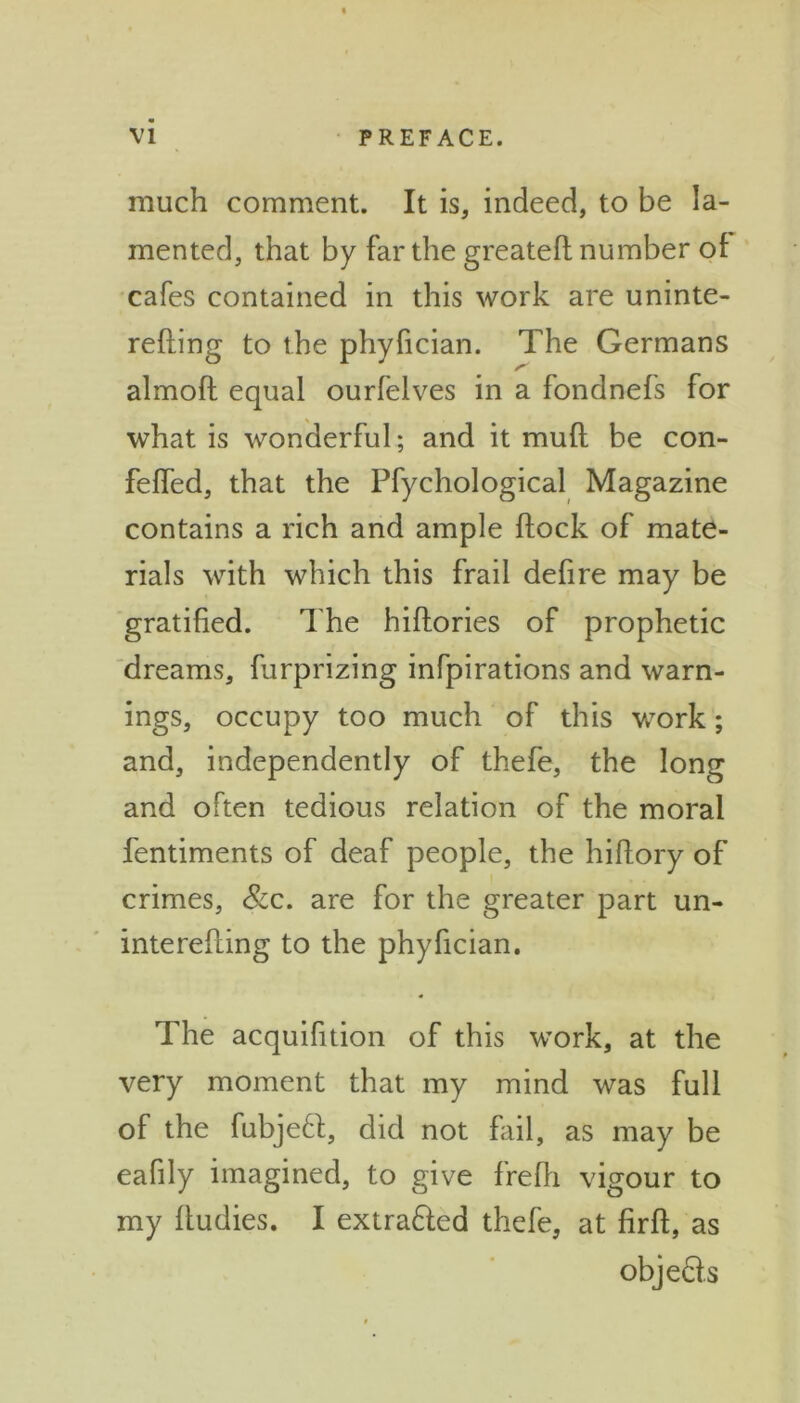 much comment. It is, indeed, to be la- mented, that by far the greatefl number of cafes contained in this work are uninte- refling to the phyfician. The Germans almofl equal ourfelves in a fondnefs for what is wonderful; and it mufl be con- felfed, that the Pfychological Magazine contains a rich and ample flock of mate- rials with which this frail defire may be gratified. The hiflories of prophetic dreams, furprizing infpirations and warn- ings, occupy too much of this work; and, independently of thefe, the long and often tedious relation of the moral fentiments of deaf people, the hiftory of crimes, &c. are for the greater part un- interefling to the phyfician. The acquifition of this work, at the very moment that my mind was full of the fubjeft, did not fail, as may be eafily imagined, to give frefh vigour to my ftudies. I extra&ed thefe, at firft, as objefts