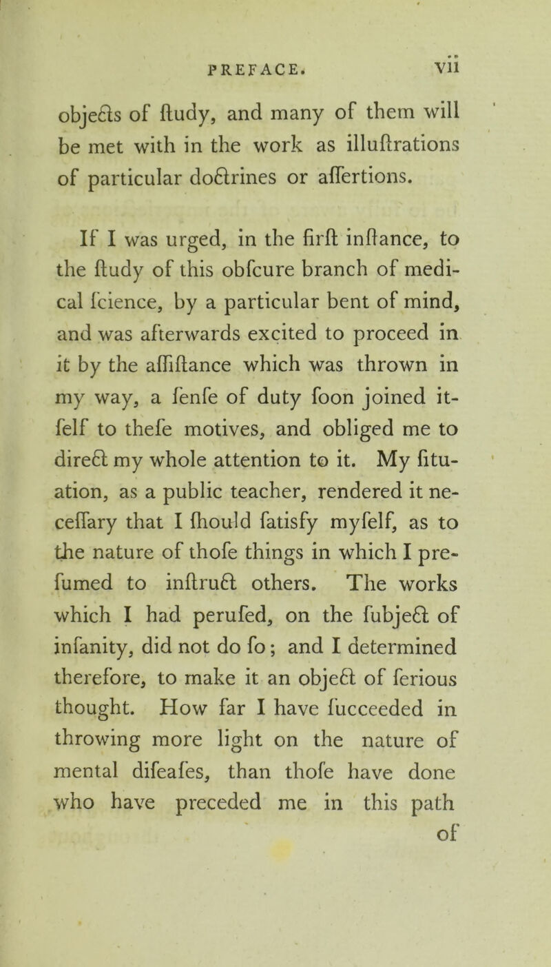 obje&s of ftudy, and many of them will be met with in the work as illuftrations of particular doctrines or aflertions. If I was urged, in the firft inftance, to the ftudy of this obfcure branch of medi- cal fcience, by a particular bent of mind, and was afterwards excited to proceed in it by the afliftance which was thrown in my way, a fenfe of duty foon joined it- felf to thefe motives, and obliged me to direct my whole attention to it. My fitu- ation, as a public teacher, rendered it ne- ceflary that I (hould fatisfy myfelf, as to the nature of thofe things in which I pre- fumed to inftru£t others. The works which I had perufed, on the fubjeft: of infanity, did not do fo; and I determined therefore, to make it an objeft of ferious thought. How far I have fucceeded in throwing more light on the nature of mental difeafes, than thofe have done who have preceded me in this path of
