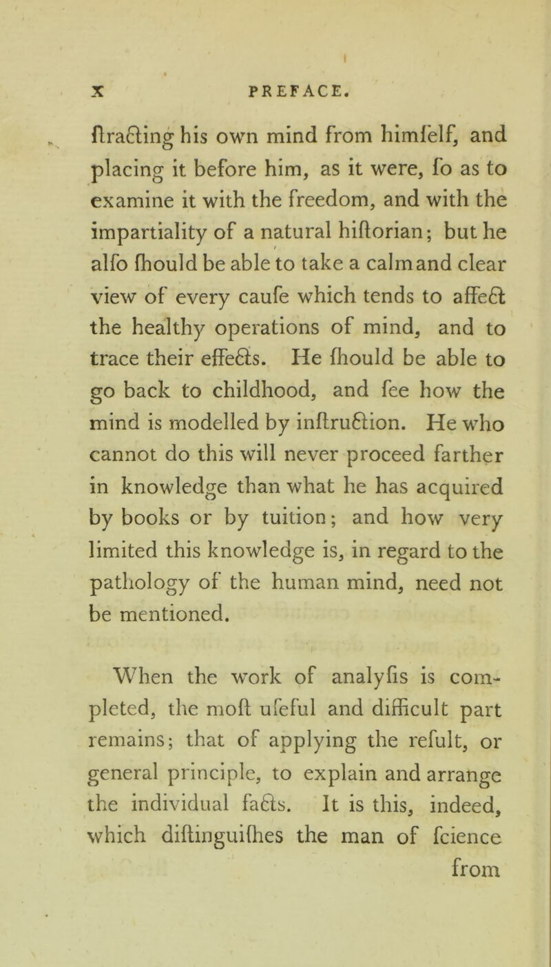 1 X PREFACE. ftracting his own mind from himlelf, and placing it before him, as it were, fo as to examine it with the freedom, and with the impartiality of a natural hiftorian; but he alfo fhould be able to take a calm and clear view of every caufe which tends to affe£l the healthy operations of mind, and to trace their effefts. He fhould be able to go back to childhood, and fee how the mind is modelled by inftruftion. He who cannot do this will never proceed farther in knowledge than what he has acquired by books or by tuition; and how very limited this knowledge is, in regard to the pathology of the human mind, need not be mentioned. When the work of analyfis is com- pleted, the mofl ufeful and difficult part remains; that of applying the refult, or general principle, to explain and arrange the individual fa&s. It is this, indeed, which diftinguiffies the man of fcience from