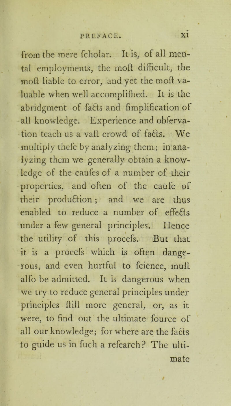 from the mere fcholar. It is, of all men- tal employments, the moll difficult, the molt liable to error, and yet the mod va- luable when well accomplifhed. It is the abridgment of fads and fimplification of all knowledge. Experience and obferva- tion teach us a valt crowd of fads. We multiply thefe by analyzing them; in ana- lyzing them we generally obtain a know- ledge of the caufes of a number of their properties, and often of the caufe of their produdion; and we are thus enabled to reduce a number of effeds under a few general principles. Hence i the utility of this procefs. But that it is a procefs which is often dange- rous, and even hurtful to fcience, mult alfo be admitted. It is dangerous when we try to reduce general principles under principles Hill more general, or, as it were, to find out the ultimate fource of all our knowledge; for where are the fads to guide us in fuch a refearch? The ulti- mate $