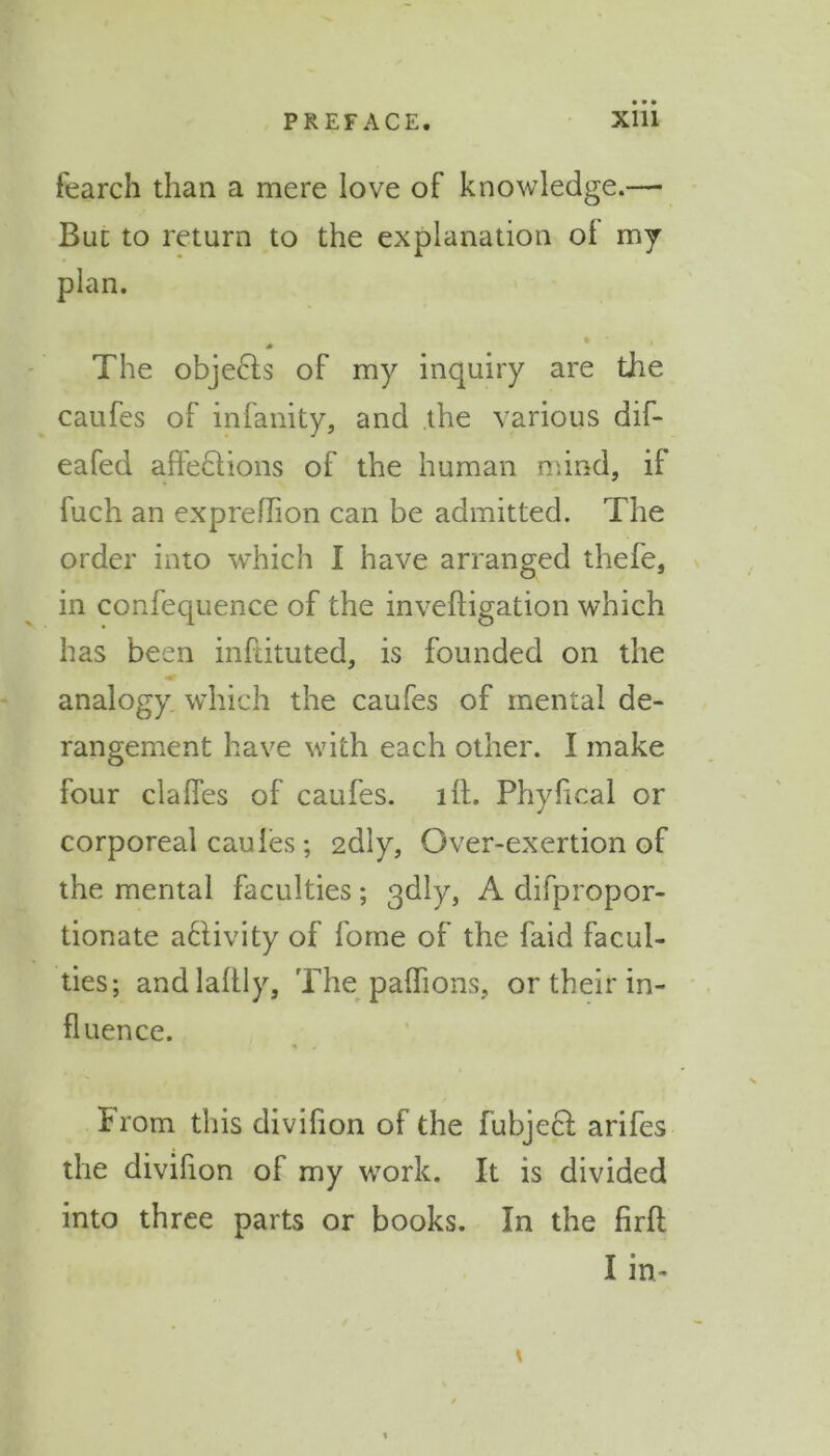 • • • fearch than a mere love of knowledge.— But to return to the explanation of my plan. The objects of my inquiry are the caufes of infanity, and the various dif- eafed affections of the human mind, if fuch an expreflion can be admitted. The order into which I have arranged thefe, in confequence of the invefligation which has been inftituted, is founded on the analogy which the caufes of mental de- rangement have with each other. I make four dalles of caufes. lit. Phyfical or corporeal caules; 2dly, Over-exertion of the mental faculties; qdly, A difpropor- tionate activity of fome of the faid facul- ties; andlaltly, The pafhons, or their in- fluence. % from this divifion of the fubject arifes the divifion of my work. It is divided into three parts or books. In the firlt I in- \