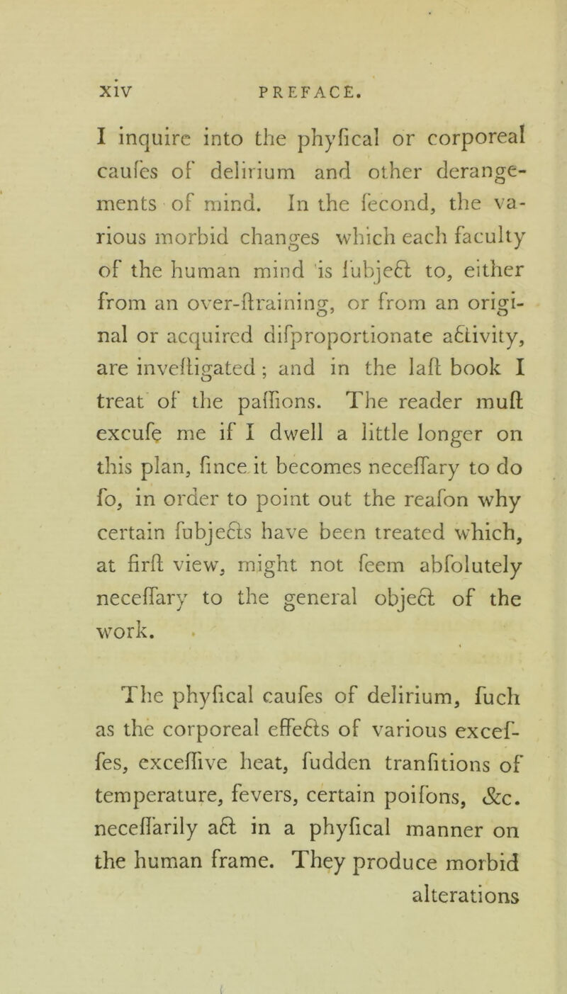 I inquire into the phyfical or corporeal caufes of delirium and other derange- ments of mind. In the fecond, the va- rious morbid changes which each faculty of the human mind is lubjedl to, either from an over-ftraining, or from an origd- nal or acquired difproportionate activity, are inveftigated; and in the la ft book I treat of the paffions. The reader mull excufe me il I dwell a little longer on this plan, fmee it becomes necellary to do fo, in order to point out the reafon why certain fubjecls have been treated which, at firft view, might not feem abfolutely neceffary to the general objecl of the work. The phyfical caufes of delirium, fuch as the corporeal effedts of various excef- fes, exceiTive heat, fudden tranfitions of temperature, fevers, certain poifons, &c. neceffarily adl in a phyfical manner on the human frame. They produce morbid alterations