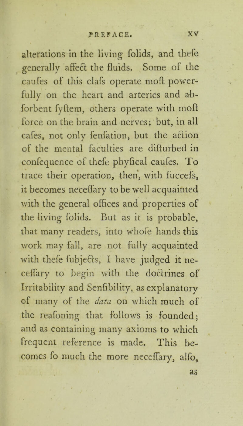 alterations in the living folids, and thefe generally affe£l the fluids. Some of the caufes of this clafs operate mod power- fully on the heart and arteries and ab- forbent fyftem, others operate with mold force on the brain and nerves; but, in all cafes, not only fenfation, but the aftion of the mental faculties are diflurbed in confequence of thefe phyfical caufes. To trace their operation, then, with fuccefs, it becomes neceflary to be well acquainted with the general offices and properties of the living folids. But as it is probable, that many readers, into whofe hands this work may fall, are not fully acquainted with thefe fubjefts, I have judged it ne- ceflary to begin with the doclrines of Irritability and Senfibility, as explanatory of many of the data on which much of the reafoning that follows is founded; and as containing many axioms to which frequent reference is made. This be- comes fo much the more neceflary, alfo. as