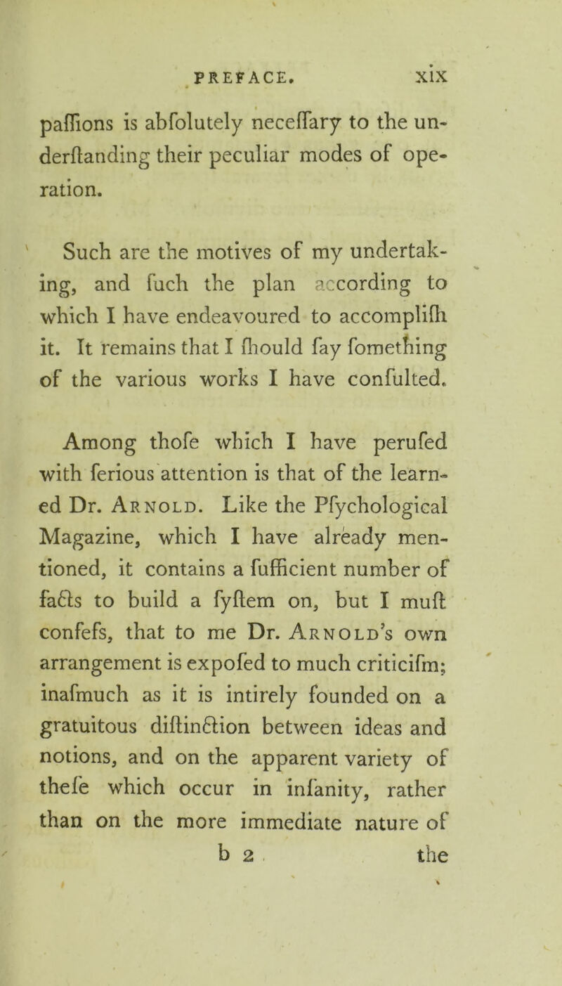 paflions is abfolutely neceffary to the un* derftanding their peculiar modes of ope- ration. Such are the motives of my undertak- ing, and fuch the plan according to which I have endeavoured to accomplifh it. It remains that I fhould fay fomething of the various works I have confulted. Among thofe which I have perufed with ferious attention is that of the learn- ed Dr. Arnold. Like the Pfychological Magazine, which I have already men- tioned, it contains a fufficient number of fafts to build a fyftem on, but I mud confefs, that to me Dr. Arnold’s own arrangement is expofed to much criticifm; inafmuch as it is intirely founded on a gratuitous diftin&ion between ideas and notions, and on the apparent variety of thefe which occur in infanity, rather than on the more immediate nature of b 2 the