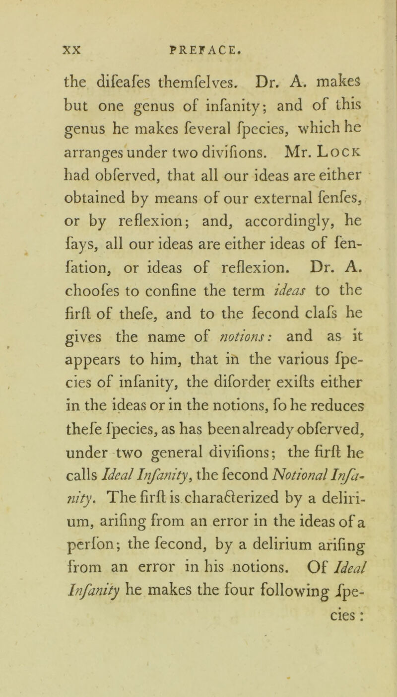 the difeafes themfelves. Dr. A. makes but one genus of infanity; and of this genus he makes feveral fpecies, which he arranges under two divifions. Mr. Lock had obferved, that all our ideas are either obtained by means of our external fenfes, or by reflexion; and, accordingly, he fays, all our ideas are either ideas of fen- fation, or ideas of reflexion. Dr. A. choofes to confine the term ideas to the firfl: of thefe, and to the fecond clafs he gives the name of notions: and as it appears to him, that in the various fpe- cies of infanity, the diforder exifls either in the ideas or in the notions, fo he reduces thefe fpecies, as has been already obferved, under two general divifions; the firfl: he calls Ideal Infanity, the fecond Notional Infa- nity. The firfl is chara61erized by a deliri- um, arifing from an error in the ideas of a perfon; the fecond, by a delirium arifing from an error in his notions. Of Ideal Infanity he makes the four following fpe- cies :