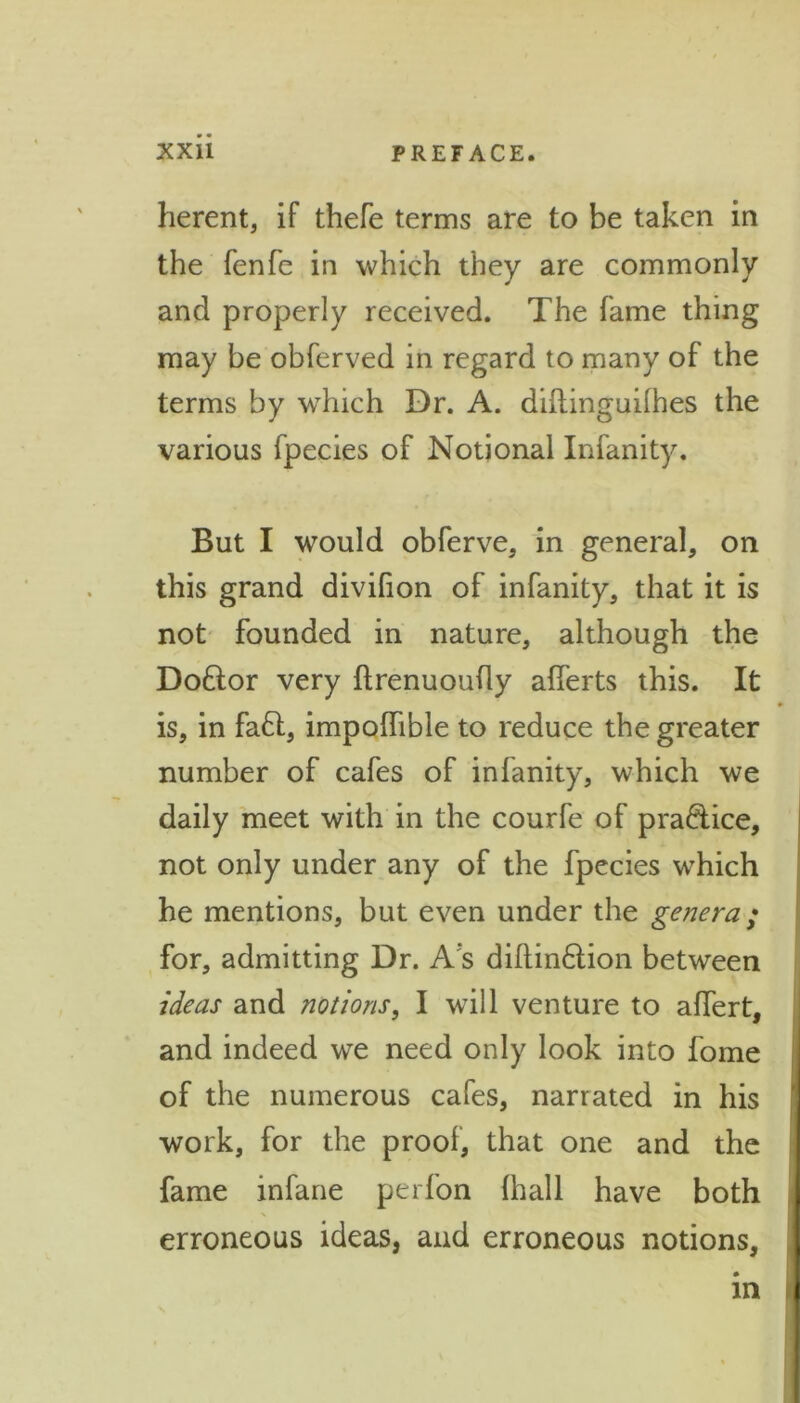 herent, if thefe terms are to be taken in the fenfe in which they ate commonly and properly received. The fame thing may be obferved in regard to many of the terms by which Dr. A. diftinguilhes the various fpecies of Notional Infanity. But I would obferve, in general, on this grand divifion of infanity, that it is not founded in nature, although the Dottor very ftrenuoufly afferts this. It is, in fa£t, impolfible to reduce the greater number of cafes of infanity, which we daily meet with in the courfe of practice, not only under any of the fpecies which he mentions, but even under the genera; for, admitting Dr. A s diftin&ion between ideas and notions, I will venture to affert, and indeed we need only look into fome of the numerous cafes, narrated in his work, for the proof, that one and the fame infane perfon (hall have both erroneous ideas, and erroneous notions, in