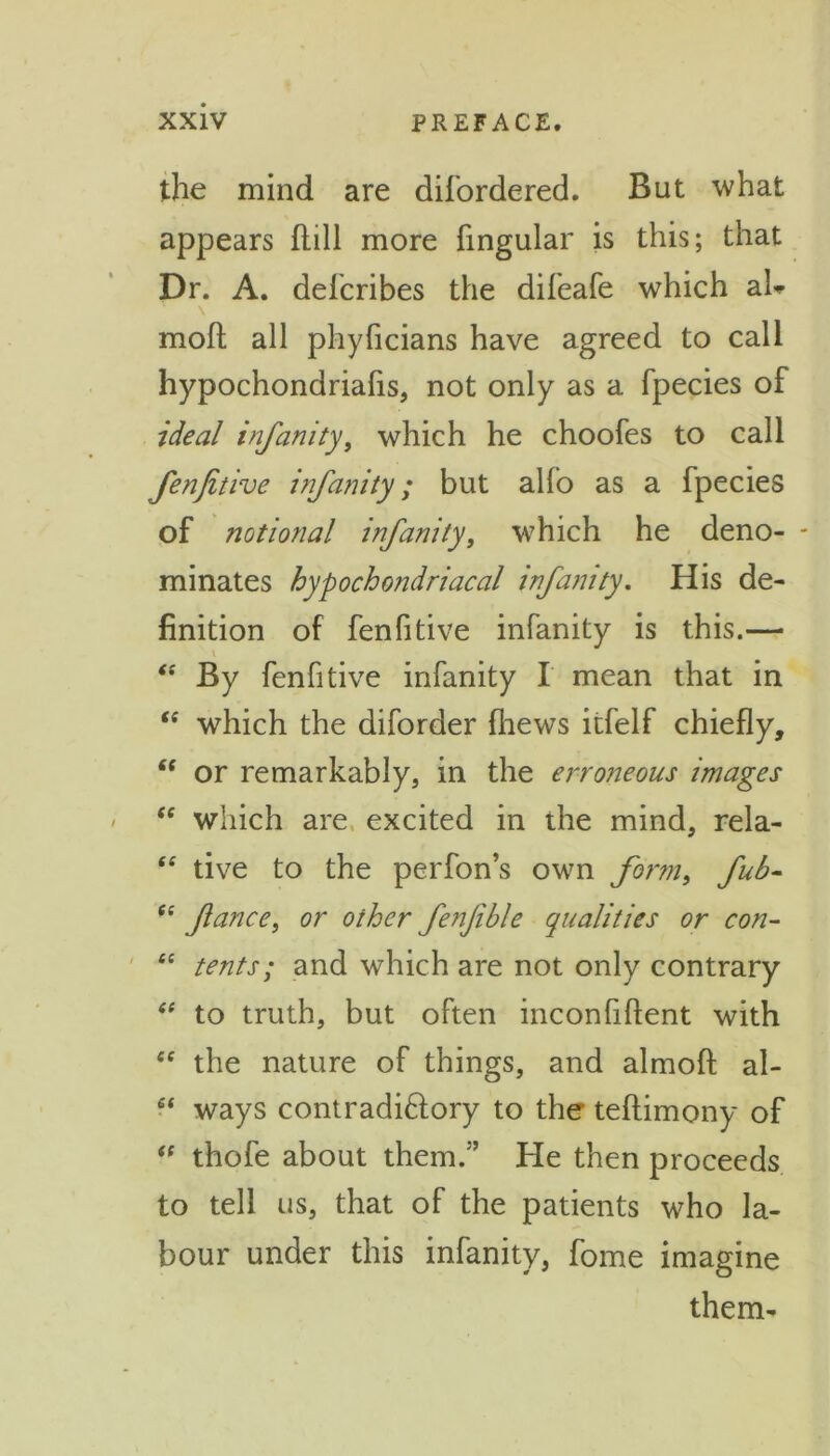 the mind are difordered. But what appears hill more lingular is this; that Dr. A. defcribes the difeafe which ah moft all phylicians have agreed to call hypochondriafis, not only as a fpecies of ideal inf unity, which he choofes to call fenfitive infanity; but alfo as a fpecies of notional infanity, which he deno- minates hypochondriacal infanity. His de- finition of fenfitive infanity is this.— “ By fenfitive infanity I mean that in “ which the diforder fliews itfelf chiefly, “ or remarkably, in the erroneous images “ which are excited in the mind, rela- “ tive to the perfon’s own form, fub- “ fiance, or oihcr fenfible qualities or con- “ tents; and which are not only contrary “ to truth, but often inconfiftent with <e the nature of things, and almofl; al- 6t ways contradictory to the teftimony of “ thofe about them/’ He then proceeds to tell us, that of the patients who la- bour under this infanity, fome imagine them-