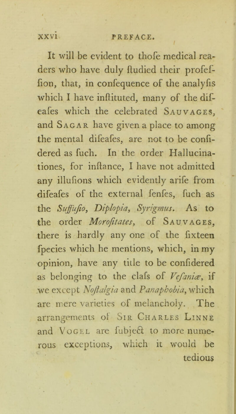 I It will be evident to thofe medical rea- ders who have duly lludied their profef- fion, that, in confequence of the analyfis which I have inftituted, many of the dif- eafes which the celebrated Sauvages, and Sagar have given a place to among the mental difeafes, are not to be confi- dered as fuch. In the order Hallucina- tiones, for inftance, I have not admitted any illufions which evidently arife from difeafes of the external fenfes, fuch as the Suffujio, Diplopia, Syrigmus. As to the order Morofitates, of Sauvages, there is hardly any one of the fixteen fpecies which he mentions, which, in my opinion, have any title to be confidered as belonging to the clafs of Vefania% if we except Nojlalgia and Panaphobia, which are mere varieties of melancholy. The arrangements ol Sir Charles Linne and Vogel are fubieft to more nume- rous exceptions, which it would be tedious