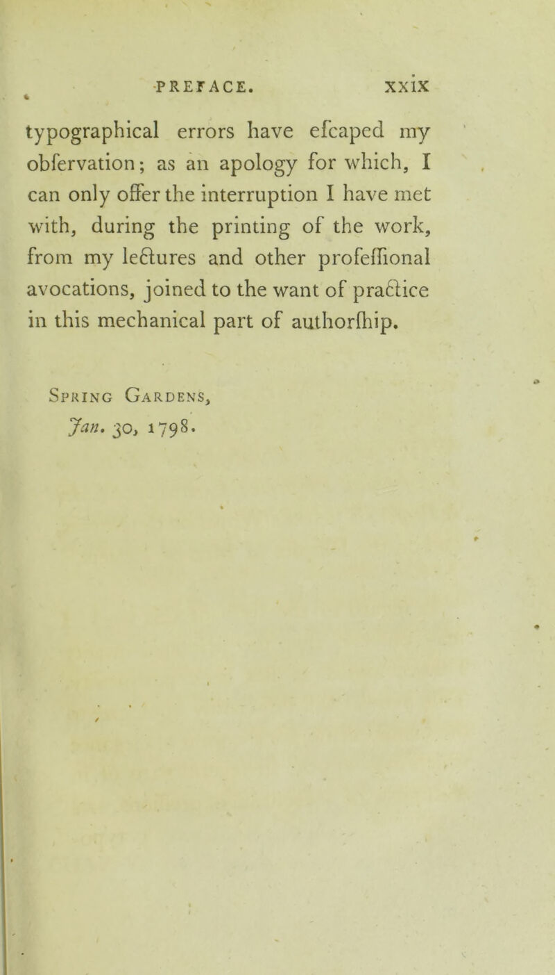 typographic^ errors have efcaped my obfervation; as an apology for which, I can only offer the interruption I have met with, during the printing of the work, from my leflures and other profeffional avocations, joined to the want of pra&ice in this mechanical part of authorfhip. Spring Gardens, Jan. 30, 1798.