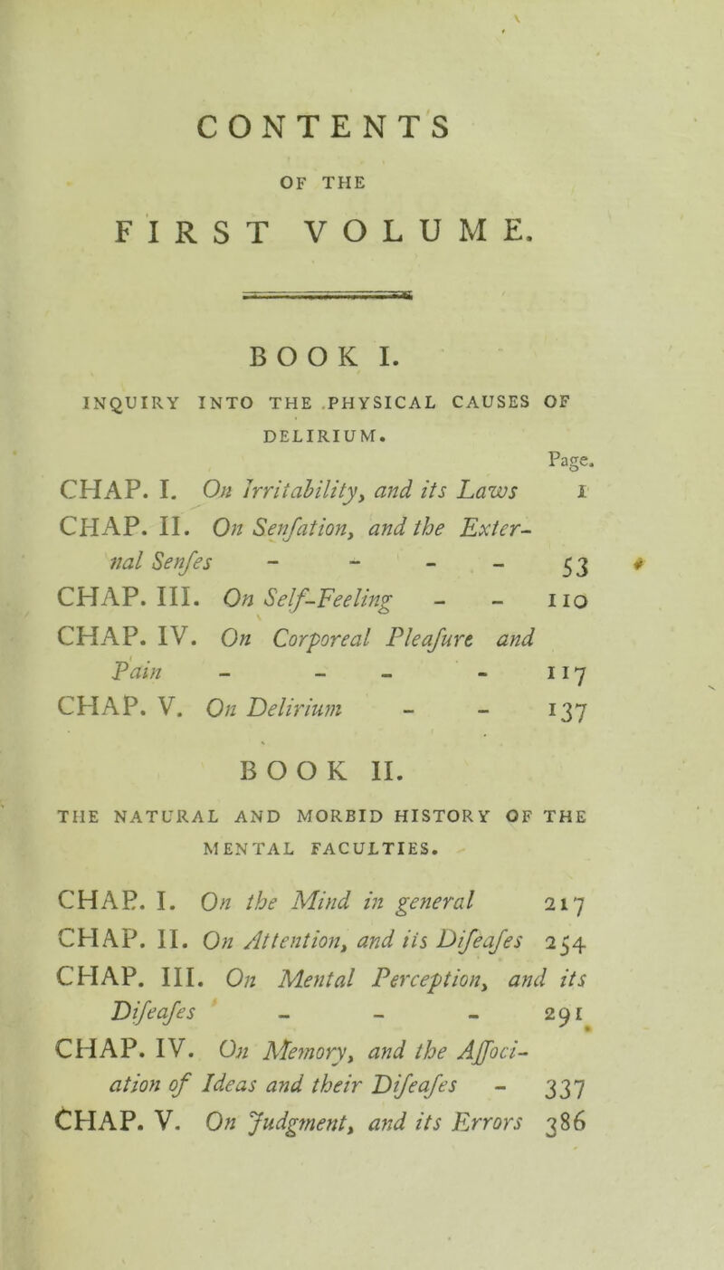 OF THE FIRST VOLUME, BOOK I. INQUIRY INTO THE PHYSICAL CAUSES OF DELIRIUM. Page, CHAP. I. On irritability, and its Laws i CHAP. II. On Senfation, and the Exter- nal Sen/es - - - - 53 # CHAP. III. On Self-Feeling - - 110 CHAP. IV. On Corporeal Pleafure and Pain - - - 117 CHAP. V. On Delirium - - 137 BOOK II. THE NATURAL AND MORBID HISTORY OF THE MENTAL FACULTIES. CHAP. I. On the Mind in general 217 CHAP. II. On At tent ion, and its Difeafes 254 CHAP. III. On Mental Perception} and its Difeafes - - - 291 CHAP. IV. On Memory, and the Affoci- at ion of Ideas and their Difeafes - 337