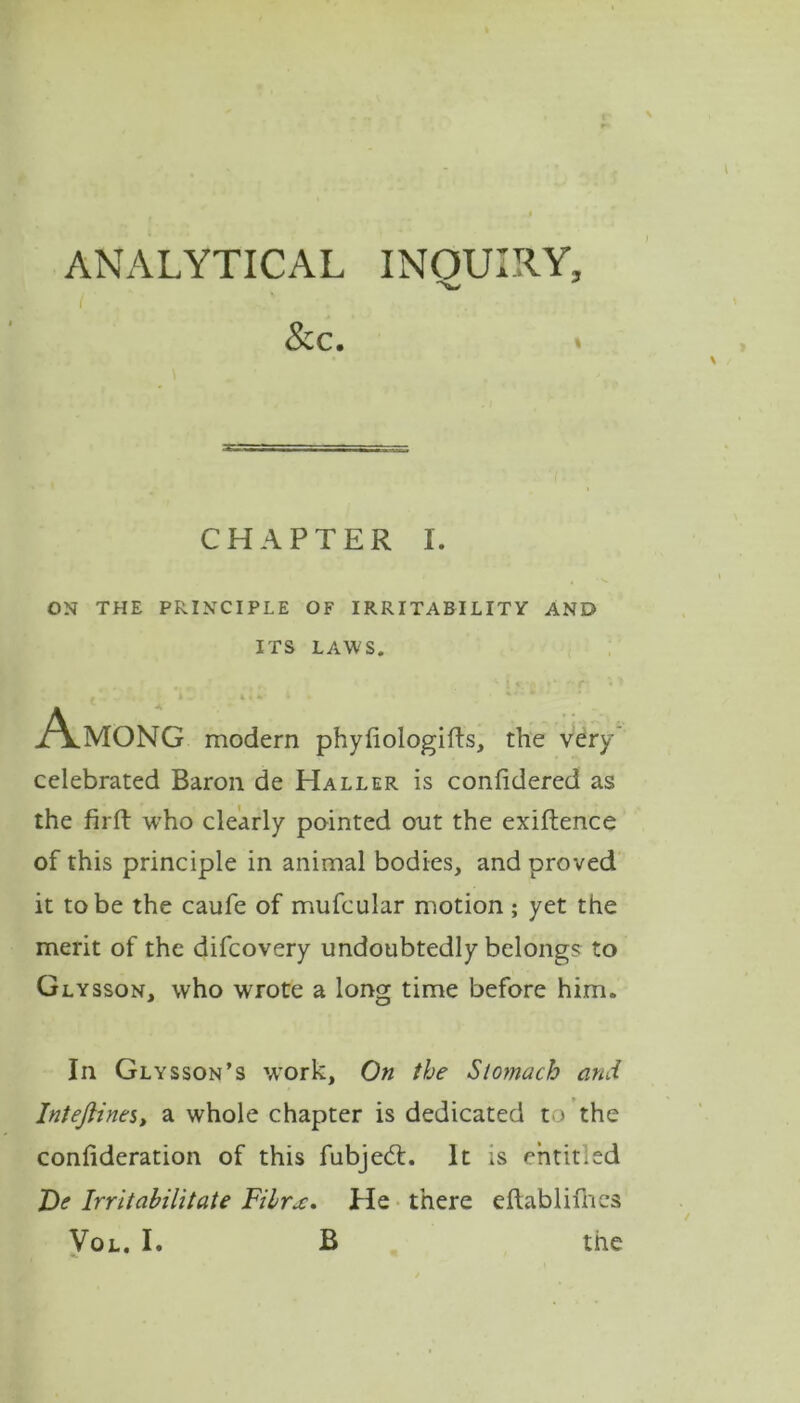 \ ANALYTICAL INQUIRY, •>W I' &c. » \ CHAPTER I. ON THE PRINCIPLE OF IRRITABILITY AND ITS LAWS. Among modern phyfiologifts, the very celebrated Baron de Haller is confidered as the firft who clearly pointed out the exiftence of this principle in animal bodies, and proved it to be the caufe of mufcular motion ; yet the merit of the difcovery undoubtedly belongs to Glysson, who wrote a long time before him. In Glysson’s work, On the Stomach and Inteflines, a whole chapter is dedicated to the consideration of this fubjed. It is entitled De Irritabilitate Fibrx. He there eftablifhes