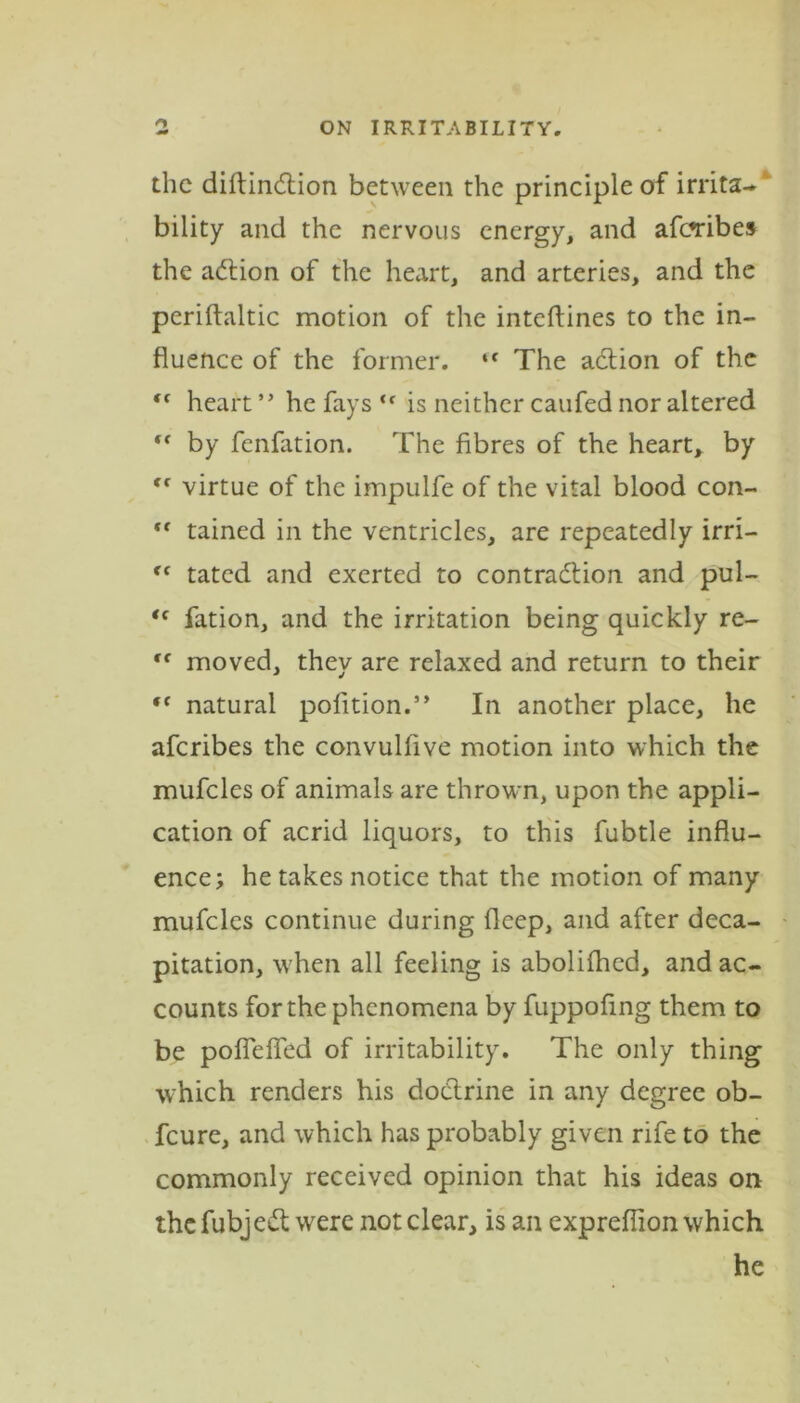 the diftindtion between the principle of irrita- bility and the nervous energy, and afaribes the adtion of the heart, and arteries, and the periftaltic motion of the inteftines to the in- fluence of the former. ‘f The adtion of the “ heart ” he fays <f is neither caufed nor altered “ by fenfation. The fibres of the heart, by ,f virtue of the impulfe of the vital blood con- “ tained in the ventricles, are repeatedly irri— <c tated and exerted to contraction and pul- <c fation, and the irritation being quickly re- ,f moved, they are relaxed and return to their f( natural pofition.” In another place, he aferibes the convulfive motion into which the mufcles of animals are thrown, upon the appli- cation of acrid liquors, to this fubtle influ- ence; he takes notice that the motion of many mufcles continue during deep, and after deca- pitation, when all feeling is abolifhed, and ac- counts for the phenomena by fuppofing them to be pofleffed of irritability. The only thing which renders his doctrine in any degree ob- feure, and which has probably given rife to the commonly received opinion that his ideas on the fubjedt were not clear, is an expreflion which he