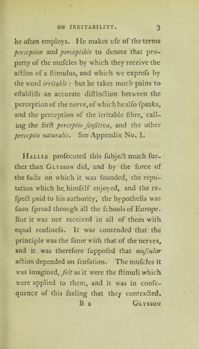 he often employs. He makes ufe of the terms perception and perceptible to denote that pro- perty of the mufcles by which they receive the action of a ftimulus, and which we exprefs by the wrord irritable : but he takes much pains to eftablifh an accurate diftindtion between the perception of the nerve, of which he alfo fpeaks, and the perception of the irritable fibre, call- ing the firft perceptio fenfitiva, and the other perceptio naturalis. See Appendix No. I. Haller profecuted this fubject much fur- ther than Glysson did, and by the force of the fadts on which it was founded, the repu- tation which he himfelf enjoyed, and the re- fpedf paid to his authority, the hypothecs was foon fpread through all the fchools of Europe. But it wras not received in all of them wdth equal readinefs. It was contended that the principle was the fame with that of the nerves, and it was therefore fuppofed that mufcular adtion depended on fenfation. The mufcles it was imagined,/*?// as it were the ftimuli which were applied to them, and it wras in confe- quence of this feeling that they contradled. B 2 Glysson