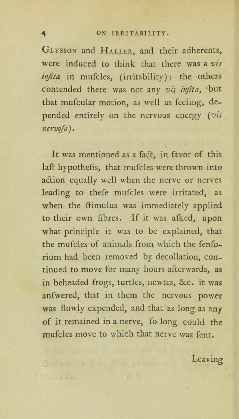 Glysson and Haller, and their adherents, were induced to think that there was a vis infita in mufcles, (irritability): the others contended there was not any vis infita, but that mufcular motion, as well as feeling, de- pended entirely on the nervous energy (vis iiervofa). It was mentioned as a fact, in favor of this lafb hypothecs, that mufcles were thrown into action equally well when the nerve or nerves leading to thefe mufcles were irritated, as when the ftimulus was immediately applied to their own fibres. If it was afked, upon what principle it was to be explained, that the mufcles of animals from which the fenfo- rium had been removed by decollation, con- tinued to move for many hours afterwards, as in beheaded frogs, turtles, newtes, &c. it was anfwered, that in them the nervous power was flowly expended, and that as long as any of it remained in a nerve, fo long could the mufcles move to w'hich that nerve was fent. Leaving