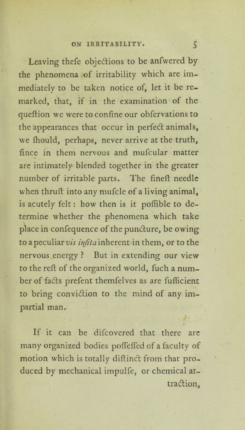 Leaving thefe objections to be anfwered by the phenomena of irritability which are im- mediately to be taken notice of, let it be re- marked, that, if in the examination of the queftion we were to confine our obfervations to the appearances that occur in perfect animals, we fhould, perhaps, never arrive at the truth, lince in them nervous and mufcular matter are intimately blended together in the greater number of irritable parts. The fineft needle when thruft into any mufcle of a living animal, is acutely felt: how then is it poflible to de- termine whether the phenomena which take place in confequence of the pundure, be owing to a peculiar iTr infita inherent'in them, or to the nervous.energy ? But in extending our view to the reft of the organized world, fuch a num- ber of fads prefent themfelves as are fufficient to bring convidion to the mind of any im- partial man. \ h i If it can be difcovered that there arc many organized bodies pofTelfed of a faculty of motion which is totally diftind from that pro- duced by mechanical impulfe, or chemical at- tradion.