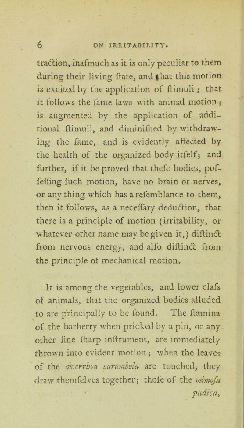 tra&ion, inafmuch as it is only peculiar to them during their living date, and fhat this motion is excited by the application of ftimuli j that it follows the fame laws with animal motion; is augmented by the application of addi- tional ftimuli, and diminifhed by withdraw- ing the fame, and is evidently affected by the health of the organized body itfelf; and further, if it be proved that thefe bodies, pof- fefting fuch motion, have no brain or nerves, or any thing which has arefemblance to them, then it follows, as a neceffary deduction, that there is a principle of motion (irritability, or whatever other name may be given it,) diftincft from nervous energy, and alfo diftindt from the principle of mechanical motion. It is among the vegetables, and lower clafs of animals, that the organized bodies alluded to are principally to be found. The ftamina of the barberry when pricked by a pin, or any other fine ftiarp inftrument, are immediately thrown into evident motion ; when the leaves of the averrhoa carambola are touched, they draw themfelves together -t thofe of the mimoja ' pudica,