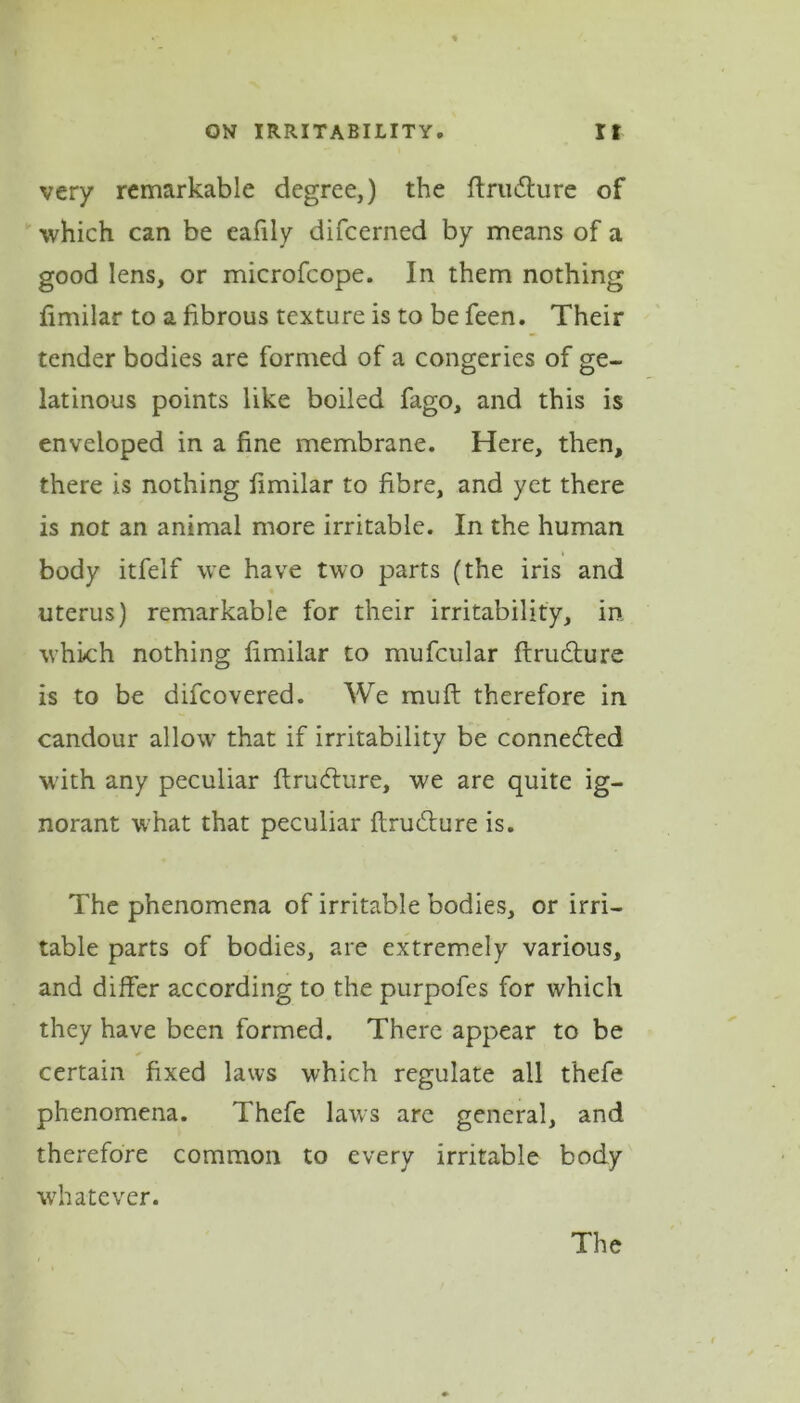 very remarkable degree,) the ftruffure of which can be eafily difcerned by means of a good lens, or microfcope. In them nothing fimilar to a fibrous texture is to be feen. Their tender bodies are formed of a congeries of ge- latinous points like boiled fago, and this is enveloped in a fine membrane. Here, then, there is nothing fimilar to fibre, and yet there is not an animal more irritable. In the human body itfelf we have two parts (the iris and uterus) remarkable for their irritability, in which nothing fimilar to mufcular ftrudture is to be difcovered. We muft therefore in candour allow that if irritability be connected with any peculiar ftrudture, we are quite ig- norant what that peculiar flrudture is. The phenomena of irritable bodies, or irri- table parts of bodies, are extremely various, and differ according to the purpofes for which they have been formed. There appear to be certain fixed laws which regulate all thefe phenomena. Thefe laws are general, and therefore common to every irritable body whatever. The