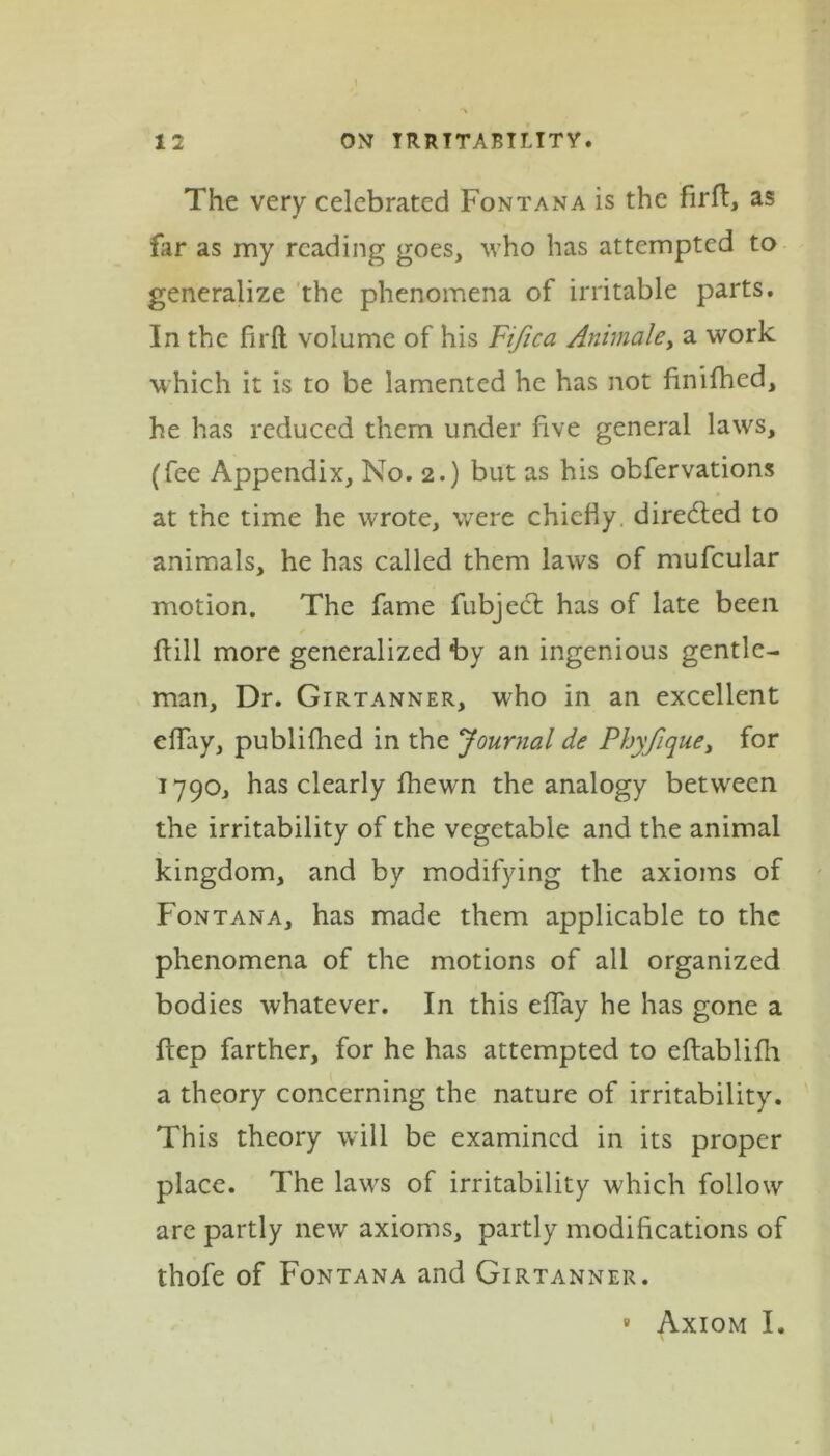 12 ON IRRITABILITY. The very celebrated Fontana is the firfl, as far as my reading goes, who has attempted to generalize the phenomena of irritable parts. In the fir ft: volume of his Fifica Animaley a work which it is to be lamented he has not finifhed, he has reduced them under five general laws, (fee Appendix, No. 2.) but as his obfervations at the time he wrote, were chiefly diredted to animals, he has called them laws of mufcular motion. The fame fubject has of late been Fill more generalized by an ingenious gentle- man, Dr. Girtanner, who in an excellent eflay, publiftied in the Journal de Phyfique, for 1790, has clearly fhewn the analogy between the irritability of the vegetable and the animal kingdom, and by modifying the axioms of Fontana, has made them applicable to the phenomena of the motions of all organized bodies whatever. In this eflay he has gone a flep farther, for he has attempted to eftablifh a theory concerning the nature of irritability. This theory will be examined in its proper place. The laws of irritability which follow are partly new axioms, partly modifications of thofe of Fontana and Girtanner. » Axiom I.