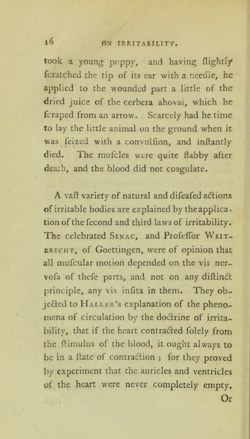 took a young puppy, and having flightly fcratched the tip of its ear with a neeaie, he applied to the wounded part a little of the dried juice of the cerbera ahovai, which he feraped from an arrow. Scarcely had he time to lay the little animal on the ground when it was feized with a convullion, and inftantly died. The mufcles were quite flabby after death, and the blood did not coagulate. A vaft variety of natural and difeafed actions of irritable bodies are explained by the applica- tion of the fecond and third laws of irritability. The celebrated Senac, and ProfelTor Weit- ereclit, of Goettingen, were of opinion that all mufcular motion depended on the vis ner- vofa of thefe parts, and not on any diftinct principle, any vis infita in them. They ob- jected to Haller’s explanation of the pheno- mena of circulation by the doctrine of irrita- bility, that if the heart contracted folely from the flimulus of the blood, it ought always to be in a ftate of contraction ; for they proved by experiment that the auricles and ventricles of the heart were never completely empty. Or