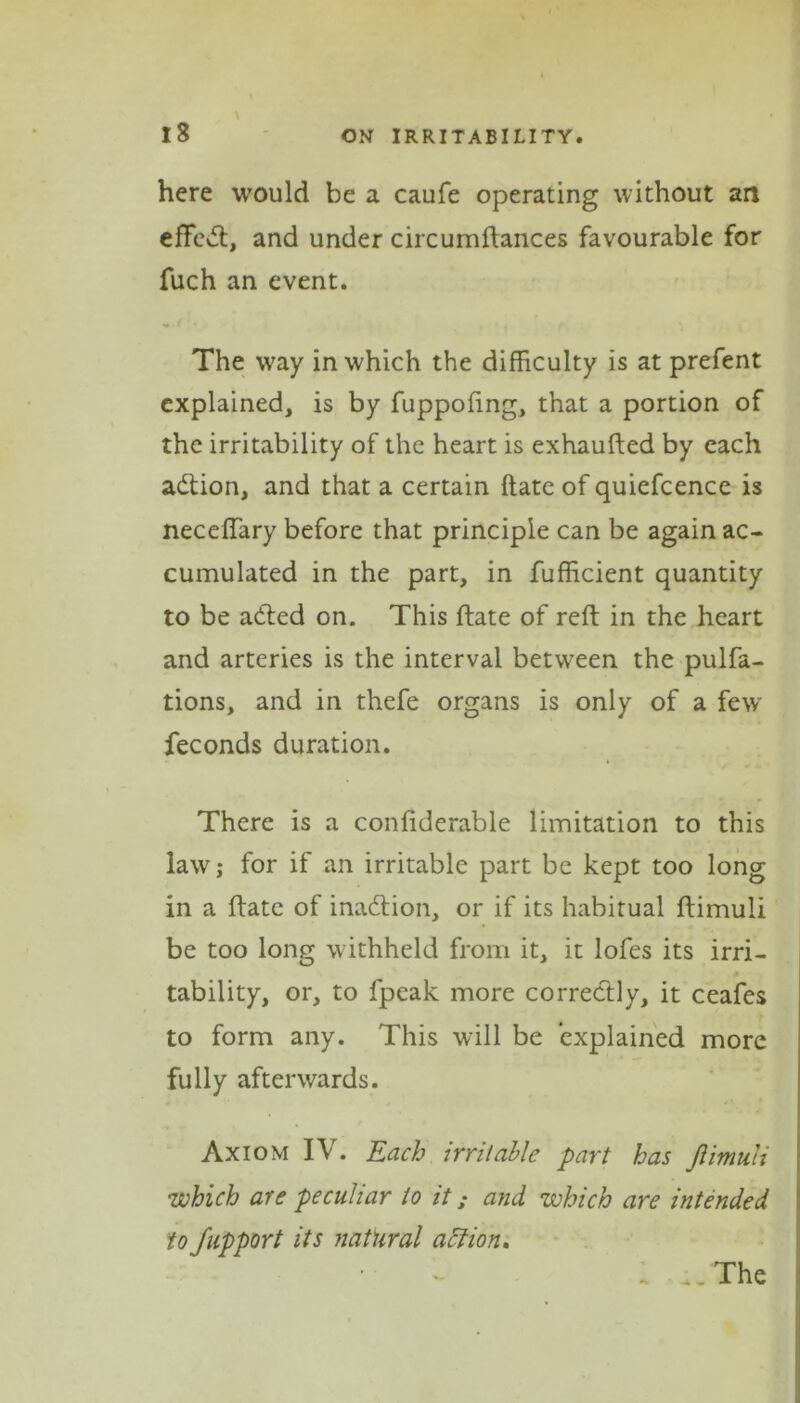 \ here would be a caufe operating without an efFcsft, and under circumftances favourable for fuch an event. The way in which the difficulty is at prefent explained, is by fuppoftng, that a portion of the irritability of the heart is exhaufted by each adtion, and that a certain date of quiefcence is neceffary before that principle can be again ac- cumulated in the part, in fufficient quantity to be adted on. This ftate of reft in the heart and arteries is the interval between the pulfa- tions, and in thefe organs is only of a few feconds duration. There is a conftderable limitation to this law; for if an irritable part be kept too long in a ftate of inadtion, or if its habitual ftimuli be too long withheld from it, it lofes its irri- tability, or, to fpcak more correctly, it ceafes to form any. This will be explained more fully afterwards. Axiom IV. Each irritable part has Jiimuli which are peculiar to it; and which are intended tofupport its natural aftion. . ;, The