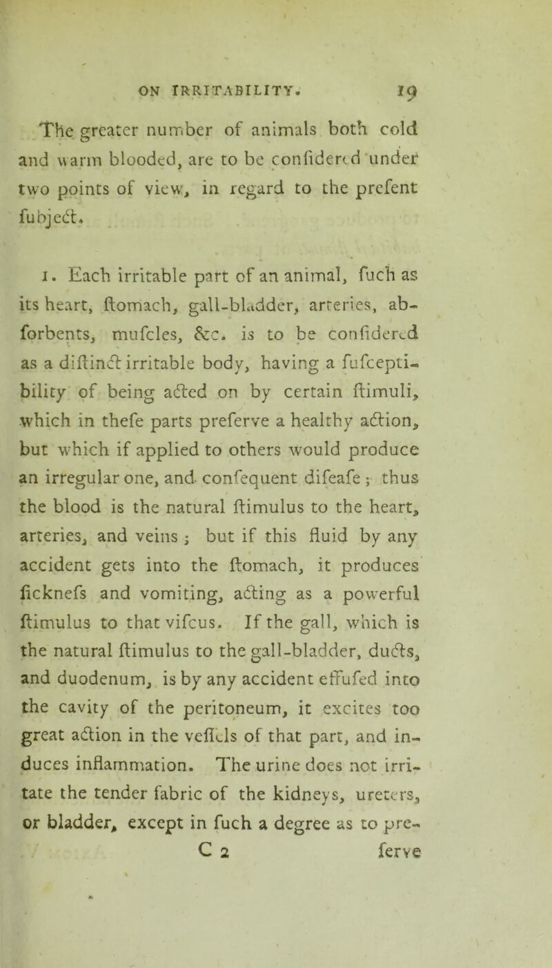 *9 The greater number of animals both cold and warm blooded, are to be conlidertd under two points of view, in regard to the prefent funjedt. i. Each irritable part of an animal, fuch as its heart, ftomach, gall-bladder, arteries, ab- forbents, mufcles, 6cc. is to be confidered as a diftindl irritable body, having a fufeepti- bility of being added on by certain ftimuli, which in thefe parts preferve a healthy adfion, but which if applied to others would produce an irregular one, and confequent difeafe ; thus the blood is the natural ftimulus to the heart, arteries, and veins ; but if this fluid by any accident gets into the ftomach, it produces fteknefs and vomiting, adding as a powerful ftimulus to that vifeus. If the gall, which is the natural ftimulus to the gall-bladder, dudds, and duodenum, is by any accident effufed into the cavity of the peritoneum, it excites too great adtion in the veflels of that part, and in- duces inflammation. The urine does not irri- tate the tender fabric of the kidneys, ureters, or bladder, except in fuch a degree as to pre- C 2 ferve