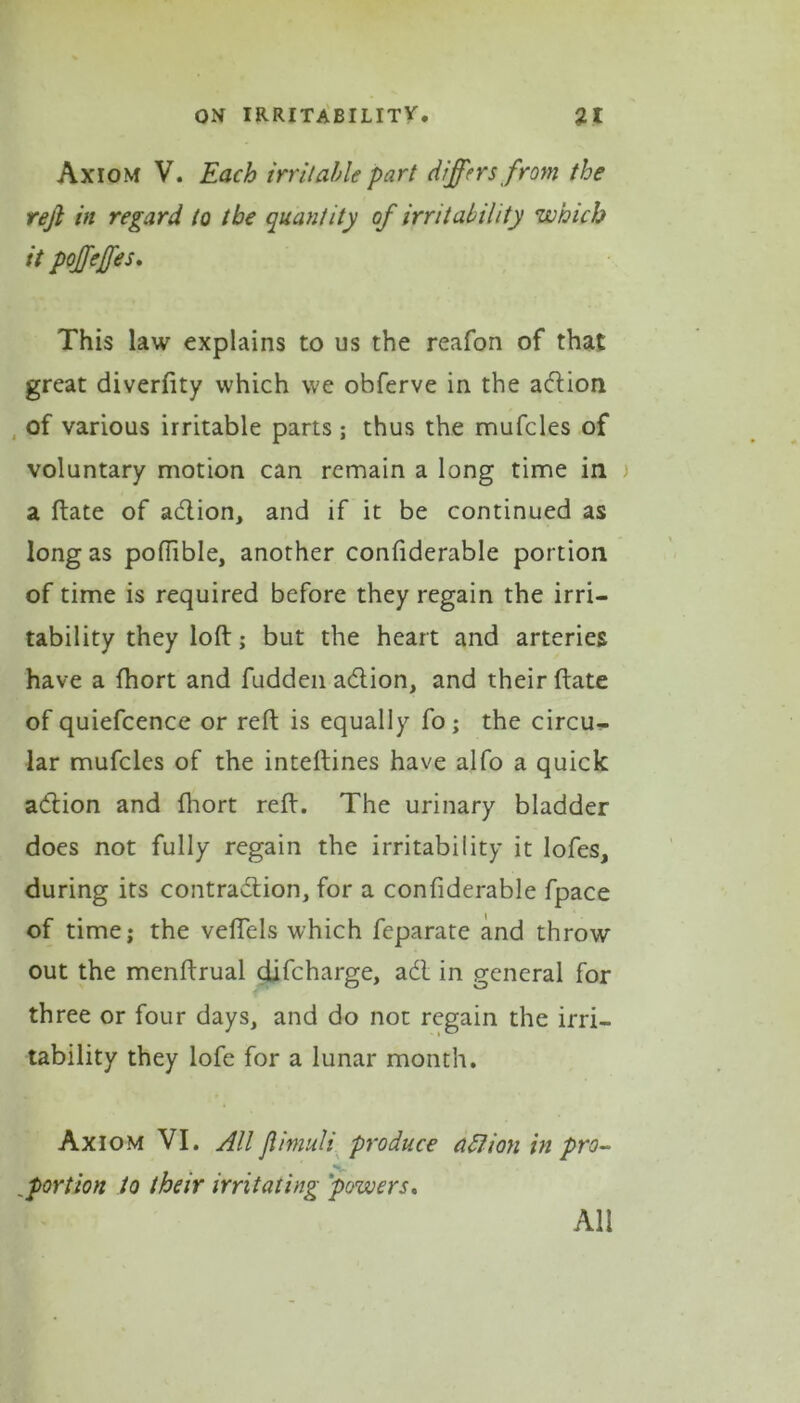 Axiom V. Each irritable part differs from the rejt in regard to the quantity of irritability which it poffeffes. This law explains to us the reafon of that great diverfity which we obferve in the adion of various irritable parts ; thus the mufcles of voluntary motion can remain a long time in a ftate of adion, and if it be continued as long as poffible, another confiderable portion of time is required before they regain the irri- tability they loft; but the heart and arteries have a fhort and fudden adion, and their ftate of quiefcence or reft is equally fo; the circu- lar mufcles of the inteftines have alfo a quick adion and fhort reft. The urinary bladder does not fully regain the irritability it lofes, during its contradion, for a confiderable fpace of time; the veflels which feparate and throw out the menftrual difcharge, ad in general for three or four days, and do not regain the irri- tability they lofe for a lunar month. Axiom VI. All Jlimuli produce aflian in pro- vportion to their irritating 'powers. All