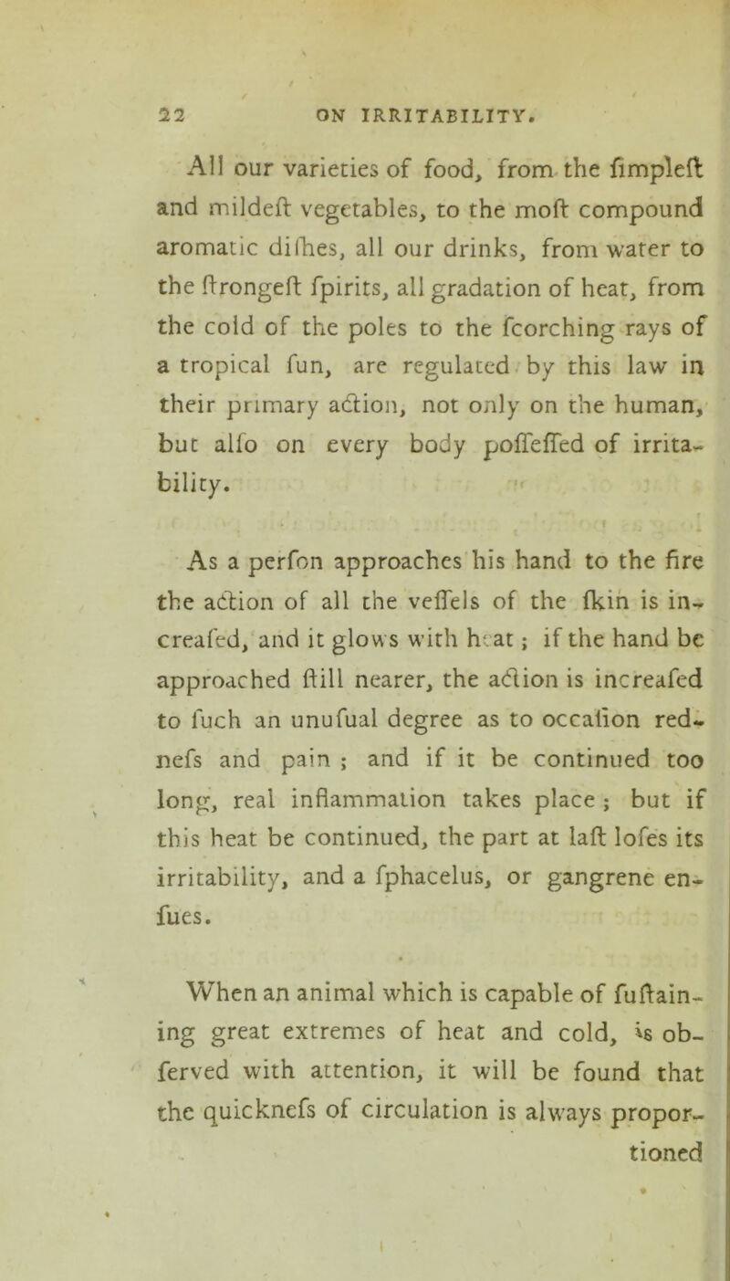 s t / 22 ON IRRITABILITY. All our varieties of food, from the fimpleft and mildeft vegetables, to the mold compound aromatic difhes, all our drinks, from water to the lirongelf fpirits, all gradation of heat, from the cold of the poles to the fcorching rays of a tropical fun, are regulated by this law in their primary addon, not only on the human, but alio on every body pofleffed of irrita- bility. . ^ i As a perfon approaches his hand to the fire the adion of all the veflels of the fkin is in- creafed, and it glows with heat; if the hand be approached ftill nearer, the adion is increafed to luch an unufual degree as to occation red- nefs and pain ; and if it be continued too long, real inflammation takes place ; but if this heat be continued, the part at laft Iofes its irritability, and a fphacelus, or gangrene en- fues. When an animal which is capable of fuftain- ing great extremes of heat and cold, *s ob- ferved with attention, it will be found that the quicknefs of circulation is always propor- tioned i