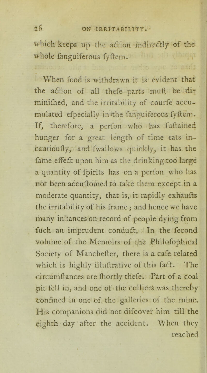 *6 which keeps up the a&ion indirectly of the whole fanguiferous fyftem. When food is withdrawn it is evident that the addon of all thefe parts mull be di- minilhed, and the irritability of courfe accu- mulated efpecially imthe fanguiferous fyftem. If, therefore, a perfon who has fuftained hunger for a great length of time eats in- cautioufly, and fwailows quickly, it has the fame eft'eCt upon him as the drinking too large a quantity of fpirits has on a perfon who has not been accuftomed to take them except in a moderate quantity, that is, it rapidly exhaufts the irritability of his frame ; and hence we have many inftances on record of people dying from fuch an imprudent conduCt. In the fecond volume of the Memoirs of the Philofophical Society of Manchefter, there is a cafe related which is highly illuftrative of this faCl. The circumflances are Ihortly thefe. Part of a coal pit fell in, and one of the colliers was thereby confined in one of the galleries of the mine. His companions did not difeover him till the eighth day after the accident. When they reached