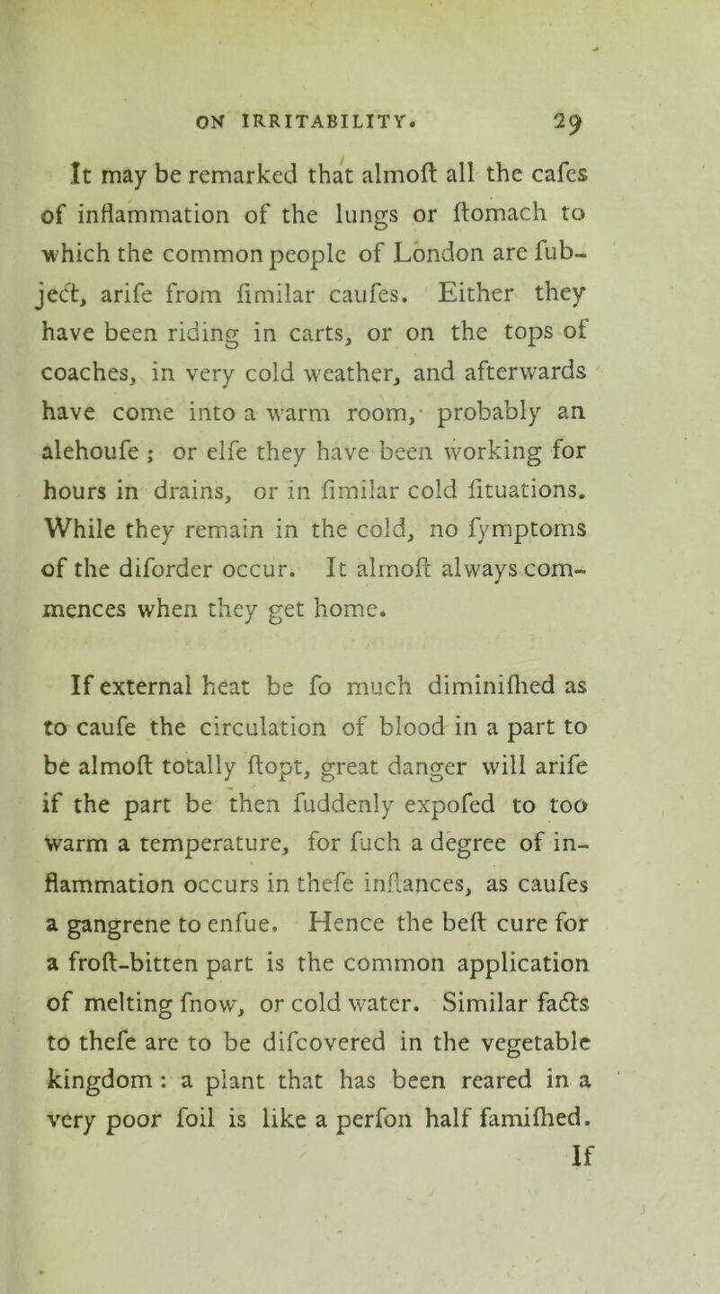 It may be remarked that almofi all the cafes of inflammation of the lungs or ftomach to which the common people of London are fub- ject, arife from flmilar caufes. Either they have been riding in carts, or on the tops of coaches, in very cold weather, and afterwards have come into a warm room, probably an alehoufe ; or elfe they have been working for hours in drains, or in flmilar cold fltuations. While they remain in the cold, no fymptoms of the diforder occur. It almofi always com- mences when they get home. If external heat be fo much diminifhed as to caufe the circulation of blood in a part to be almofi totally flopt, great danger will arife if the part be then fuddenly expofed to too warm a temperature, for fuch a degree of in- flammation occurs in thefe inflances, as caufes a gangrene to enfue. Hence the bed cure for a frofl-bitten part is the common application of melting fnow, or cold water. Similar fadls to thefe arc to be difcovered in the vegetable kingdom : a plant that has been reared in a very poor foil is like a perfon half famifhed. If