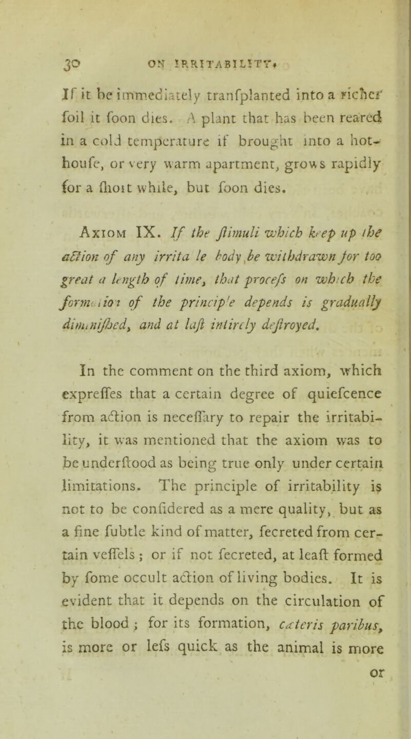 If it he immediately tranfplanted into a richef foil it foon dies. A plant that has been reared in a cold temperature it brought into a hot- houfe, or very warm apartment, grows rapidiy for a flioit while, but foon dies. Axiom IX. If the Jlimuli which hep up the action of any irrita le body be withdrawn for too great a length of time, that procefs on which the formi tioi of the princip'e depends is gradually dim,nijhcdy and at lafi intircly defrayed. In the comment on the third axiom, which expreffes that a certain degree of quiefcence from action is neceffary to repair the irritabi- lity, it was mentioned that the axiom was to be underflood as being true only under certain limitations. The principle of irritability is not to be confidered as a mere quality, but as a fine fubtle kind of matter, fecretedfrom cer- tain veffels ; or if not fecreted, at lead formed by fome occult action of living bodies. It is evident that it depends on the circulation of the blood ; for its formation, ceteris paribus, is more or lefs quick as the animal is more or