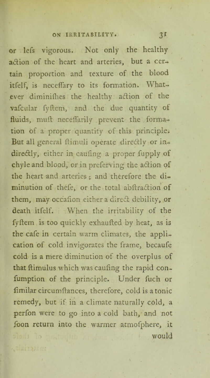 or lefs vigorous. Not only the healthy adion of the heart and arteries, but a cer- tain proportion and texture of the blood itfelf, is necdiary to its formation. What- ever diminifhes the healthy adion of the vafcular fyftem, and the due quantity of fluids, mult neceffarily prevent the forma- tion of a proper quantity of this principle. But all general ftimuli operate diredly or in- diredly, either in caufing a proper fupply of chyle and blood, or in preferving the adion of the heart and arteries ; and therefore the di- minution of thefe, or the total abftradion of them, may occafion either a dired debility, or death itfelf. When the irritability of the fyftem is too quickly exhaufted by heat, as is the cafe in certain warm climates, the appli- cation of cold invigorates the frame, becaufe cold is a mere diminution of the overplus of that ftimulus which was caufing the rapid con- fumption of the principle. Under fuch or fimilar circumftances, therefore, cold is a tonic remedy, but if in a climate naturally cold, a perfon were to go into a cold bath, and not foon return into the warmer atmofphere, it would