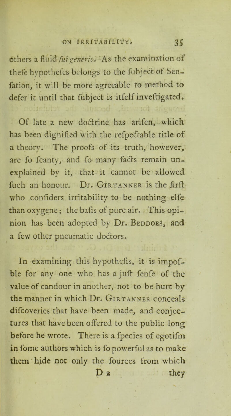 others a fluid fui generis. As the examination ot thefe hypothefes belongs to the fubiect of ben- fation, it will be more agreeable to method to defer it until that fubjedt is itfelf inveftigated. Of late a new doctrine has arifen, which has been dignified with the refpedtable title of a theory. The proofs of its truth, however, are fo fcanty, and fo many fadts remain un- explained by it, that it cannot be allowed fuch an honour. Dr. Girtanner is the firft who confiders irritability to be nothing elfe than oxygene; the bafis of pure air. This opi- nion has been adopted by Dr. Beddoes, and a few other pneumatic dodtors. In examining this hypothefis, it is impof- ble for any one who has a juft fenfe of the value of candour in another, not to be hurt by the manner in which Dr. Girtanner conceals difeoveries that have been made, and conjec- tures that have been offered to the public long before he wrote. There is a fpecies of egotifm in fome authors which is fo powerful as to make them hide not only the fources from which D 2 they