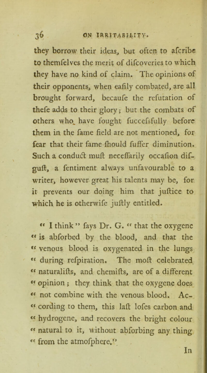 they borrow their ideas, but often to aferibe to themfelves the merit of difeoveries to which they have no kind of claim. The opinions of their opponents, when eafily combated, are all brought forward, becaufe the refutation of thefe adds to their glory; but the combats of others who„ have fought fuccefsfully before them in the fame field are not mentioned, for fear that their fame fhould fuffer diminution. Such a conduct muft neceffarily occafion dif- guft, a fentiment always unfavourable to a writer, however great his talents may be, for it prevents our doing him that juftice to which he is otherwife juftly entitled. <f I think** fays Dr. G. <f that the oxygene <f is abforbed by the blood, and that the “ venous blood is oxygenated in the lungs u during refpiration. The mold celebrated ft naturalifts, and chemifts, are of a different cc opinion ; they think that the oxygene does “ not combine with the venous blood. Ac- u cording to them, this laft lofes carbon and <c hydrogene, and recovers the bright colour  natural to it, without abforbing any thing cc from the atmofphere.’* In