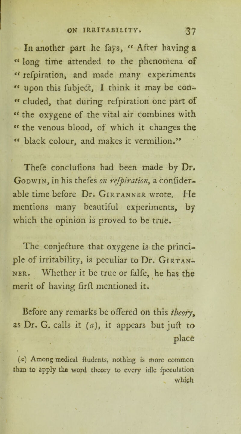 In another part he fays, <f After having a “ long time attended to the phenomena of ‘‘ refpiration, and made many experiments “ upon this fubjedt, I think it may be con- cr eluded, that during refpiration one part of ** the oxygene of the vital air combines with tf the venous blood, of which it changes the tf black colour, and makes it vermilion.** Thefe conclufions had been made by Dr. Godwin, in his thefes on refpiration, a confider- able time before Dr. Girtanner wrote. He mentions many beautiful experiments, by which the opinion is proved to be true. The conjedture that oxygene is the princi- ple of irritability, is peculiar to Dr. Girtan- ner. Whether it be true or falfe, he has the merit of having firft mentioned it. Before any remarks be offered on this theory, as Dr. G. calls it [a)> it appears but juft to place (a) Among medical ftudents, nothing is more common than to apply the word theory to every idle fpeculation > which
