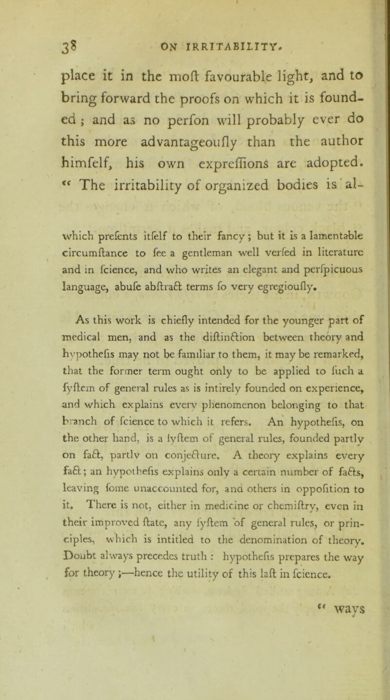 place it in the moft favourable light, and to bring forward the proofs on which it is found- ed ; and as no perfon will probably ever do this more advantageoufly than the author himfelf, his own expreflions are adopted. <f The irritability of organized bodies is al- which prefents itfelf to their fancy; but it is a lamentable circumftance to fee a gentleman well verfed in literature and in fcience, and who writes an elegant and perfpicuous language, abufe abftratt terms fo very egregioufly. As this work is chiefly intended for the younger part of medical men, and as the diftinftion between theory and hvpothefis may not be familiar to them, it may be remarked, that the former term ought only to be applied to fuch a fyftem of general rules as is intirely founded on experience, and which explains every phenomenon belonging to that branch of fcience to which it refers. An hypothecs, on the other hand, is a lyflem of general rules, founded partly on faft, partly on conjefture. A theory explains every fa£l; an hypothefis explains only a certain number of fafts, leaving fome unaccounted for, ana others in oppofition to it. There is not, either in medicine or chemiftry, even in their improved (late, any fyftem of general rules, or prin- ciples, which is intitled to the denomination of theory. Doubt always precedes truth : hypothefis prepares the way for theory ;—hence the utility of this laft in fcience. (i ways