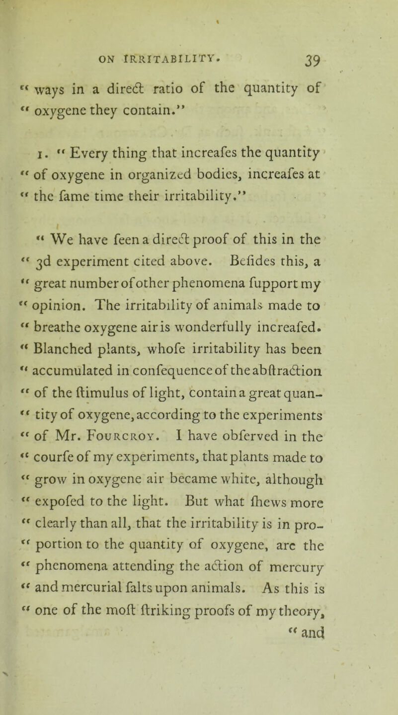 \ ON IRRITABILITY. 39 c< ways in a dired ratio of the quantity of “ oxygene they contain.” 1. “ Every thing that increafes the quantity “ of oxygene in organized bodies, increafes at the fame time their irritability.” “ We have feen a dired proof of this in the <r 3d experiment cited above. Befides this, a u great number ofother phenomena fupport my “ opinion. The irritability of animals made to “ breathe oxygene air is wonderfully increafed. “ Blanched plants, whofe irritability has been “ accumulated in confequenceof theabftradion “ of the ftimulus of light, contain a great quan- <( tityof oxygene, according to the experiments <c of Mr. Fourcroy. I have obferved in the «c courfe of my experiments, that plants made to <f grow in oxygene air became white, although expofed to the light. But what {hews more <€ clearly than all, that the irritability is in pro- fC portion to the quantity of oxygene, arc the “ phenomena attending the adion of mercury <( and mercurial falts upon animals. As this is tf one of the moil ftriking proofs of my theory, f< and I