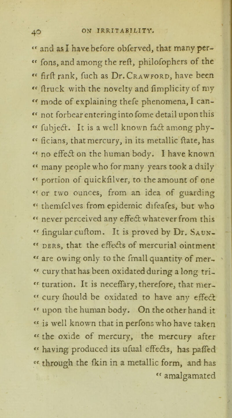 *• and as I have before obferved, that many per- c< Tons, and among the reft, philofophers of the “ firft rank, fuch as Dr. Crawford, have been “ ftruck with the novelty and fimplicity of my <e mode of explaining thefe phenomena, I can- <( not forbear entering into fome detail upon this Cf fubjedt. It is a well known fadt among phy- <f ficians, that mercury, in its metallic ftate, has “ no effeit on the human body. I have known ct many people who for many years took a daily fr portion of quickftlver, to the amount of one <( or two ounces, from an idea of guarding “ themlelves from epidemic difeafes, but who never perceived any effedt whatever from this <c lingular cuftom. It is proved by Dr. Saun- “ ders, that the effedts of mercurial ointment <f are owing only to the fmall quantity of mer- tf cury that has been oxidated during a long tri- ff turation. It is neceffary, therefore, that mer- <{ cury fhould be oxidated to have any effect “ upon the human body. On the other hand it <f is well known that in perfons who have taken «f the oxide of mercury, the mercury after having produced its ufual effeefts, has paffed ec through the fkin in a metallic form, and has “ amalgamated