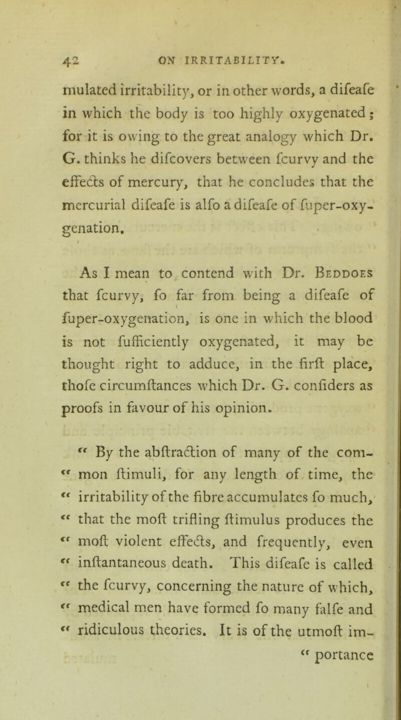 mulated irritability, or in other words, a difeafe in which the body is too highly oxygenated; for it is owing to the great analogy which Dr. G. thinks he difcovers between fcurvy and the effects of mercury, that he concludes that the mercurial difeafe is alfo a difeafe of fuper-oxy- genation. As I mean to contend with Dr. Beddoes that fcurvy, fo far from being a difeafe of j fuper-oxygenation, is one in which the blood is not fufficiently oxygenated, it may be thought right to adduce, in the firft place, thofe circumftances which Dr. G. confiders as proofs in favour of his opinion. tf By the abftra&ion of many of the com- tc mon ftimuli, for any length of time, the “ irritability of the fibre accumulates fo much, that the moft trifling ffimulus produces the <f moft violent effe<5ts, and frequently, even Cf inftantaneous death. This difeafe is called “ the fcurvy, concerning the nature of which, *' medical men have formed fo many falfe and  ridiculous theories. It is of the utmoft im- <f portance