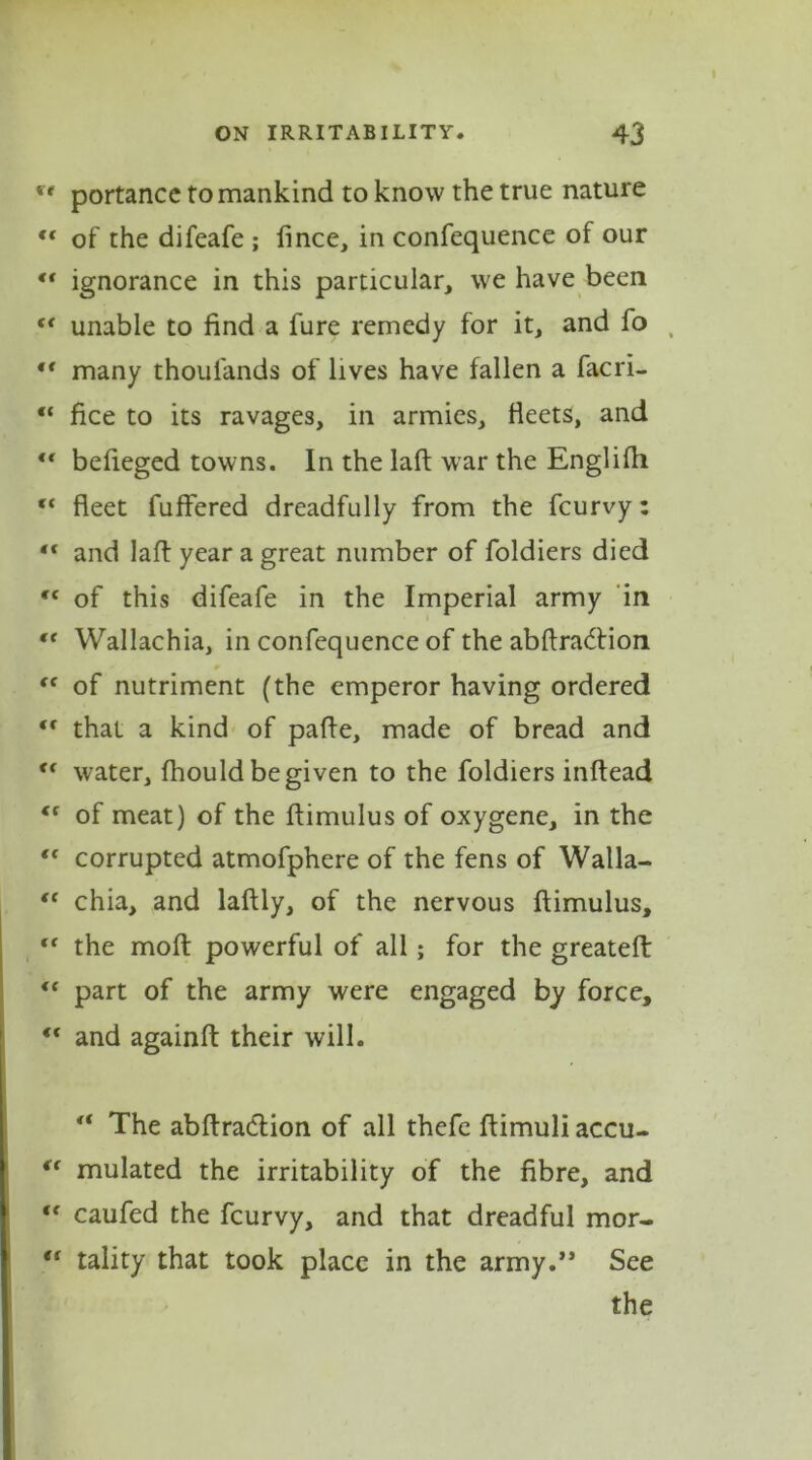 portancc to mankind to know the true nature  of the difeafe; fince, in confequence of our <f ignorance in this particular, we have been (< unable to find a fure remedy for it, and fo , “ many thoulands of lives have fallen a facri- “ lice to its ravages, in armies, fleets, and ** befieged towns. In the laft war the Englifli fC fleet fuffered dreadfully from the fcurvy: “ and laft year a great number of foldiers died Cf of this difeafe in the Imperial army in fe Wallachia, in confequence of the abftra&ion “ of nutriment (the emperor having ordered “ that a kind of pafle, made of bread and 11 water, fhould be given to the foldiers inftead ({ of meat) of the ftimulus of oxygene, in the ** corrupted atmofphere of the fens of Walla- ft chia, and laftly, of the nervous ftimulus, “ the molt powerful of all; for the greateft: <c part of the army were engaged by force, “ and againft their will. 4t The abftraclion of all thefe ftimuli accu- “ mulated the irritability of the fibre, and te caufed the fcurvy, and that dreadful mor- e( tality that took place in the army.” See the