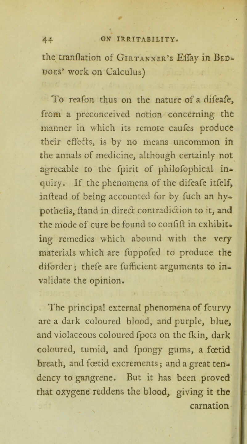 the tranflation of Girtanner’s EfTay in Bed- does’ work on Calculus) To reafon thus on the nature of a difeafe, from a preconceived notion concerning the manner in which its remote caufes produce their effects, is by no means uncommon in the annals of medicine, although certainly not agreeable to the fpirit of philofophical in- quiry. If the phenomena of the difeafe itfelf, inftead of being accounted for by fuch an hy- pothecs, Hand in dired contradiction to it, and the mode of cure be found to coniift in exhibit- ing remedies which abound with the very materials which are fuppofed to produce the diforder; thefe are fufficient arguments to in- validate the opinion. The principal external phenomena of fcurvy are a dark coloured blood, and purple, blue, and violaceous coloured fpots on the fkin, dark coloured, tumid, and fpongy gums, a foetid breath, and foetid excrements; and a great ten- dency to gangrene. But it has been proved that oxygene reddens the blood, giving it the carnation