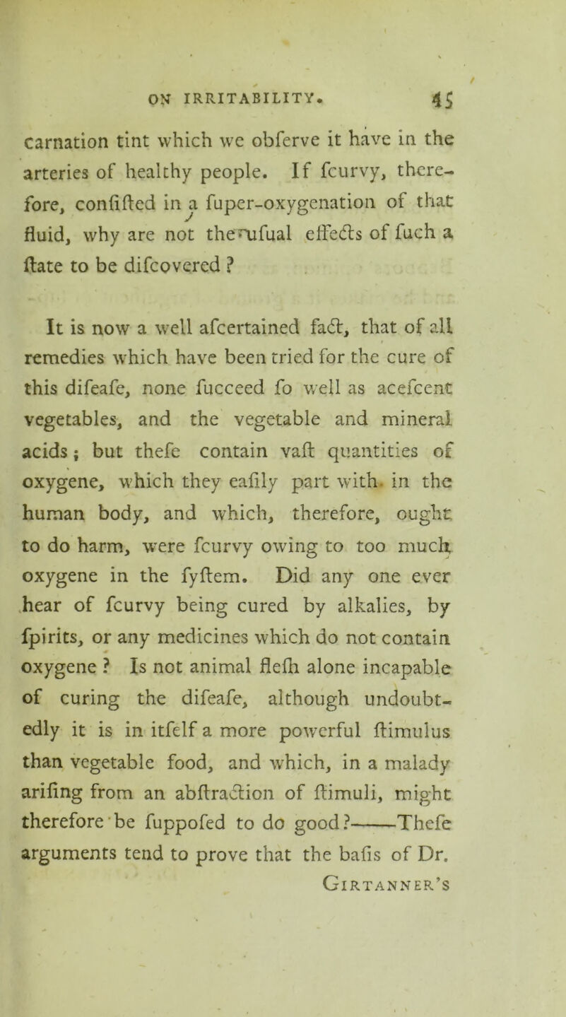 carnation tint which we obferve it have in the arteries of healthy people. If fcurvy, there- fore, conftfted in a fuper-oxygenation of that fluid, why are not thenafual effedls of fuch a Hate to be difcovered ? It is now a well afcertained fadt, that of all remedies which have been tried for the cure of this difeafe, none fucceed fo well as acefcent vegetables, and the vegetable and mineral acids; but thefe contain vafl quantities of oxygene, which they eafily part with, in the human body, and which, therefore, ought to do harm, were fcurvy owing to too much, oxygene in the fyftem. Did any one ever hear of fcurvy being cured by alkalies, by fpirits, or any medicines which do not contain oxygene ? Is not animal flefli alone incapable of curing the difeafe, although undoubt- edly it is in itfelf a more powerful ftimulus than vegetable food, and which, in a malady ariflng from an abftradtion of ftimuli, might therefore be fuppofed to do good? Thefe arguments tend to prove that the bafis of Dr. Girtanner’s
