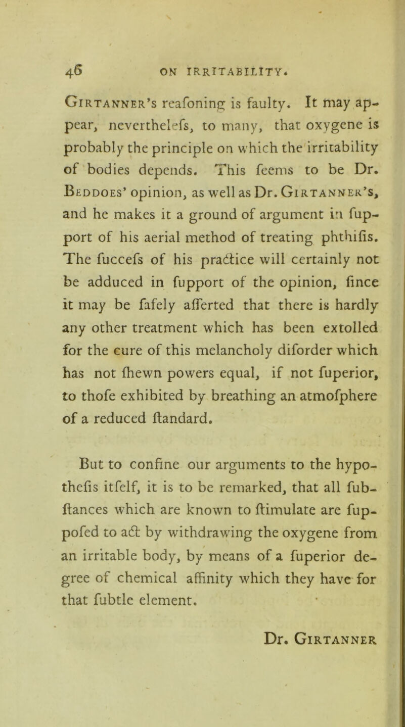 Girtanner’s reafonine; is faulty. It may ap- pear, neverthelefs, to many, that oxygene is probably the principle on which the irritability of bodies depends. This feems to be Dr. Beddoes’ opinion, as well as Dr. Girtannek’s, and he makes it a ground of argument in fup- port of his aerial method of treating phthifis. The fuccefs of his practice will certainly not be adduced in fupport of the opinion, fince it may be fafely afferted that there is hardly any other treatment which has been extolled for the cure of this melancholy diforder which has not {hewn powers equal, if not fuperior, to thofe exhibited by breathing an atmofphere of a reduced ftandard. But to confine our arguments to the hypo- thefis itfelf, it is to be remarked, that all fub- ftances which are known to flimulate are fup- pofed to a<5t by withdrawing the oxygene from an irritable body, by means of a fuperior de- gree of chemical affinity which they have for that fubtle element. Dr. Girtanner