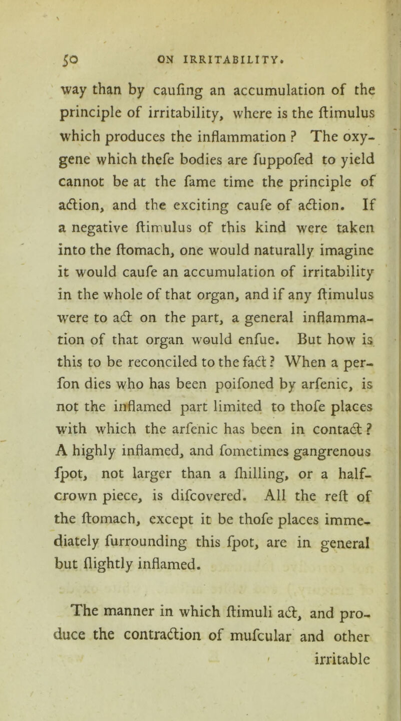 way than by caufing an accumulation of the principle of irritability, where is the ftimulus which produces the inflammation P The oxy- gene which thefe bodies are fuppofed to yield cannot be at the fame time the principle of action, and the exciting caufe of adtion. If a negative ftimulus of this kind were taken into the ftomach, one would naturally imagine it would caufe an accumulation of irritability in the whole of that organ, and if any ftimulus were to adfc on the part, a general inflamma- tion of that organ would enfue. But how is this to be reconciled to the fadt ? When a per- fon dies who has been poifoned by arfenic, is not the inflamed part limited to thofe places with which the arfenic has been in contadl ? A highly inflamed, and fometimes gangrenous fpot, not larger than a fhilling, or a half- crown piece, is difeovered. All the reft of the ftomach, except it be thofe places imme- diately furrounding this fpot, are in general but flightly inflamed. The manner in which ftimuli adl, and pro- duce the contradtion of mufcular and other ' irritable