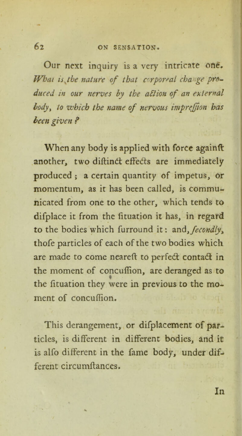 Our next inquiry is a very intricate one. When ujbe nature of that c'rportal cha ge pro- duced in our nerves by the a El ion of an external bodyy to which the name of nervous imp region has been given ? When any body is applied with force againft another, two diftindt effects are immediately produced ; a certain quantity of impetus, or momentum, as it has been called, is commu- nicated from one to the other, which tends to difplace it from the lituation it has, in regard to the bodies which furround it: and Secondly > thofe particles of each of the two bodies which are made to come neareft to perfect contact in the moment of concuflion, are deranged as to the lituation they were in previous to the mo- ment of concuflion. This derangement, or difplacement of par- ticles, is different in different bodies, and it is alfo different in the fame body, under dif- ferent circumftances. In